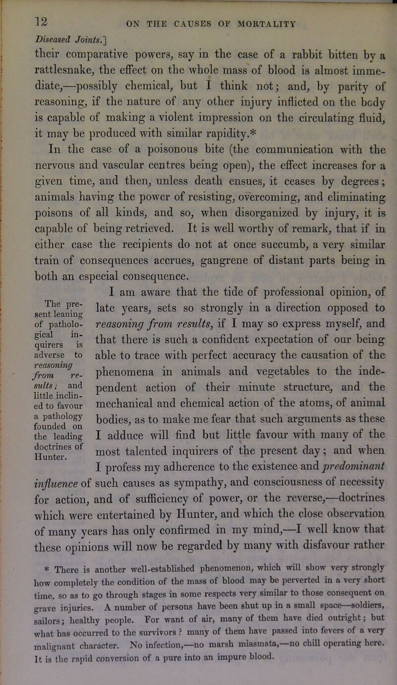 Diseased Joints.'} their comparative powers, say in the case of a rabbit bitten by a rattlesnake, the effect on the whole mass of blood is almost imme- diate,—possibly chemical, but I think not; and, by parity of reasoning, if the nature of any other injury inflicted on the body is capable of making a violent impression on the circulating fluid, it may be produced with similar rapidity.* In the case of a poisonous bite (the communication wdth the nervous and vascular centres being open), the effect increases for a given time, and then, unless death ensues, it ceases by degrees; animals having the power of resisting, overcoming, and eliminating poisons of all kinds, and so, when disorganized by injury, it is capable of being retrieved. It is well worthy of remark, that if in either case the recipients do not at once succumb, a very similar train of consequences accrues, gangrene of distant parts being in both an especial consequence. I am aware that the tide of professional opinion, of late years, sets so strongly in a direction opposed to reasoning from results, if I may so express myself, and that there is such a confident expectation of our being able to trace with perfect accuracy the causation of the phenomena in animals and vegetables to the inde- pendent action of their minute structure, and the mechanical and chemical action of the atoms, of animal bodies, as to make me fear that such arguments as these I adduce will And but little favour with many of the most talented inquirers of the present day; and when I profess my adherence to the existence and predominant influence of such causes as sympathy, and consciousness of necessity for action, and of sufficiency of power, or the reverse,—doctrines which were entertained by Hunter, and which the close observation of many years has only confirmed in my mind,—I well know that these opinions will now be regarded by many with disfavour rather gical quirers adverse The pre- sent leaning of patholo- in- is to reasoning from re- sults ; and little inclin- ed to favour a pathology founded on the leading doctrines of Hunter. * There is another well-established phenomenon, which will show very strongly how completely the condition of the mass of blood may be perverted in a very short time, so as to go through stages in some respects very similar to those consequent on grave injuries. A number of persons have been shut up in a small space—soldiers, sailors; healthy people. For want of air, many of them have died outright; but what has occurred to the survivors ? many of them have passed into fevers of a very malignant character. No infection,—no marsh miasmata,—no chill operating here. It is the rapid conversion of a pure into an impure blood.