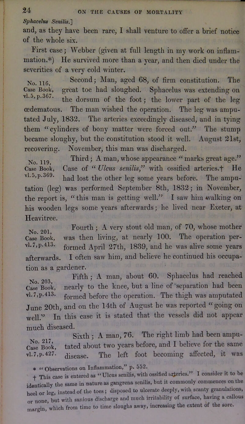 No. 119, Case Book, vl.5,p.369. Sphacelus Senilis.1 and, as they have been rare, I shall venture to offer a brief notice of the whole six. First case; Webber (given at full length in my work on inflam- mation.*) He survived more than a year, and then died under the severities of a very cold winter. No 116 Second; Man, aged 68, of firm constitution. The Case Book, great toe had sloughed. Sphacelus was extending on vl.5,p.367. dorsum of the foot; the lower part of the leg oedematous. The man wished the operation. The leg was ampu- tated July, 1832. The arteries exceedingly diseased, and in tying them “cylinders of bony matter were forced out.” The stump became sloughy, but the constitution stood it well. August 21st, recovering. November, this man was discharged. Third; A man, whose appearance “ marks great age.” Case of “ Ulcus senilis” with ossified arteries.f He had lost the other leg some years before. The ampu- tation (leg) was performed September 8th, 1832; in November, the report is, “ this man is getting well.” I saw him walking on his wooden legs some years afterwards; he lived near Exeter, at Heavitree. Fourth ; A very stout old man, of 70, whose mother was then living, at nearly 100. The operation per- formed April 27th, 1839, and he was alive some years afterwards. I often saw him, and believe he continued his occupa- tion as a gardener. Fifth; A man, about 60. Sphacelus had reached Case Book, nearly to the knee, but a line of‘separation had been vl.7,p.4l3. before the operation. The thigh was amputated June 20th, and on the 14th of August he was reported “ going on well.” In this case it is stated that the vessels did not appear much diseased. Sixth ; A mao, 76. The right limb had been ampu- cS' BOTk, tated about two years before, and I believe for the same vl.7,p.427. disease. The left foot becoming affected, it was ♦ “ Observations on Inflammation,” p. 552. + This case is entered as “ Ulcos senUis, with ossified ij^eries.” I consider it to be identically the same in nature as gangrena senilis, but it commonly commences on the heel or leg, instead of the toes; disposed to ulcerate deeply, with scanty granulations, or none, but with sanious discharge and much irritability of surface, having a callous margin, which from time to time sloughs away, increasing the extent of the sore. No. 201, Case Book, vl. 7,p.413.