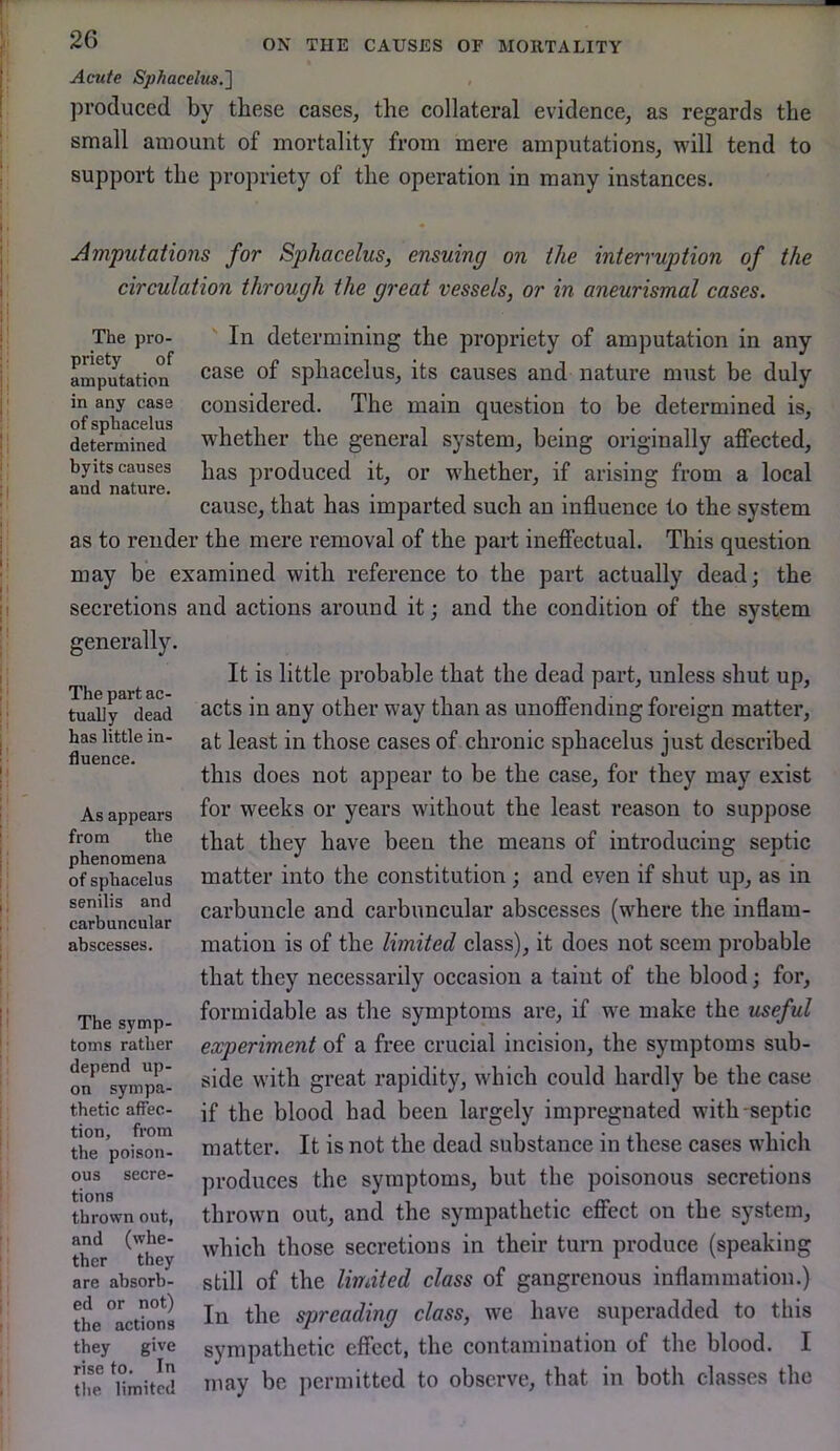 Acute Sphacelus.'] produced by these cases, the collateral evidence, as regards the small amount of mortality from mere amputations, will tend to support the propriety of the operation in many instances. Amputations for Sphacelus, ensuing on the interruption of the circulation through the great vessels, or in aneurismal cases. The pro- In determining the propriety of amputation in any amp^utation sphacelus, its causes and nature must be duly in any case considered. The main question to be determined is, deter^ined^ whether the general system, being originally affected, byits causes ]ja,s produced it, or whether, if arising from a local and nature. i i i i ° cause, that has imparted such an influence to the system as to render the mere removal of the part ineffectual. This question may be examined with reference to the part actually dead; the secretions and actions around it; and the condition of the system It is little probable that the dead part, unless shut up, acts in any other way than as unoffending foreign matter, at least in those cases of chronic sphacelus just described this does not appear to be the case, for they may exist for weeks or years without the least reason to suppose that they have been the means of introducing septic matter into the constitution ; and even if shut up, as in carbuncle and carbnncular abscesses (where the inflam- mation is of the limited class), it does not seem probable that they necessarily occasion a taint of the blood; for, formidable as the symptoms are, if we make the useful experiment of a free crucial incision, the symptoms sub- side with great rapidity, which could hardly be the case if the blood had been largely impregnated with-septic matter. It is not the dead substance in these cases which produces the symptoms, but the poisonous secretions thrown out, and the sympathetic effect on the system, which those secretions in their turn produce (speaking still of the limited class of gangrenous inflammation.) In the spreading class, we have superadded to this sympathetic effect, the contamination of the blood. I may be permitted to observe, that in both classes the generally. The part ac- tually dead has little in- fluence. As appears from the phenomena of sphacelus senilis and carbnncular abscesses. The symp- toms rather depend up- on sympa- thetic affec- tion, from the poison- ous secre- tions thrown out, and (whe- ther they are absorb- ed or not) the actions they give rise to. In the limited