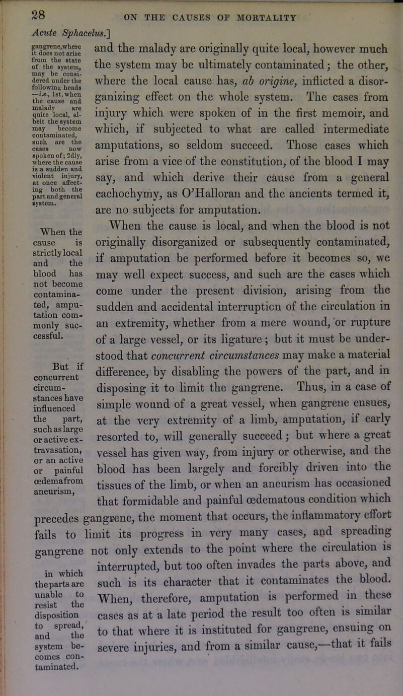Acute Sphacelus.'] and the malady are originally quite local, however much the system may be ultimately contaminated; the other, where the local cause has, ab origine, inflicted a disor- ganizing effect on the whole system. The cases from injury which were spoken of in the first memoir, and which, if subjected to what are called intermediate amputations, so seldom succeed. Those cases which arise from a vice of the constitution, of the blood I may say, and which derive their cause from a general cachochymy, as O’Halloran and the ancients termed it, are no subjects for amputation. When the cause is local, and when the blood is not originally disorganized or subsequently contaminated, if amputation be performed before it becomes so, we may well expect success, and such are the cases which come under the present division, arising from the sudden and accidental interruption of the circulation in an extremity, whether from a mere wound, 'or rupture of a large vessel, or its ligature ; but it must be under- stood that concurrent circumstances may make a material difference, by disabling the powers of the part, and in disposing it to limit the gangrene. Thus, in a case of simple wound of a great vessel, when gangrene ensues, at the very extremity of a limb, amputation, if early resorted to, will generally succeed j but where a great vessel has given way, from injury or otherwise, and the blood has been largely and forcibly driven into the tissues of the limb, or when an aneurism has occasioned that formidable and painful cedematous condition which precedes gangrene, the moment that occurs, the inflammatory effort fails to limit its progress in very many cases, apd spreading gangrene not only extends to the point where the circulation is hich invades the parts above, and thepa^Lare such is its character that it contaminates the blood, unable to Yihen, therefore, amputation is performed in these resist the ' ru. • • '1 disposition cases as at a late period the result too oiteu is similar Ind to that where it is instituted for gangrene, ensuing on system be- severe injuries, and from a similar cause, that it fails comes con- taminated. pingrene, where It does not arise from the state of the system, may be consi- dered under the followina heads —i.e., 1st, when the cause and malady are quite local, al- beit the system may become contaminated, such are the cases now spoken of; 2dly, where the cause is a sudden and violent injury, at once affect- ing both the part and general system. When the cause is strictly local and the blood has not become contamina- ted, ampu- tation com- monly suc- cessful. But if concurrent circum- stances have influenced the part, such as large or active ex- travasation, or an active or painful oedemafrom aneurism.