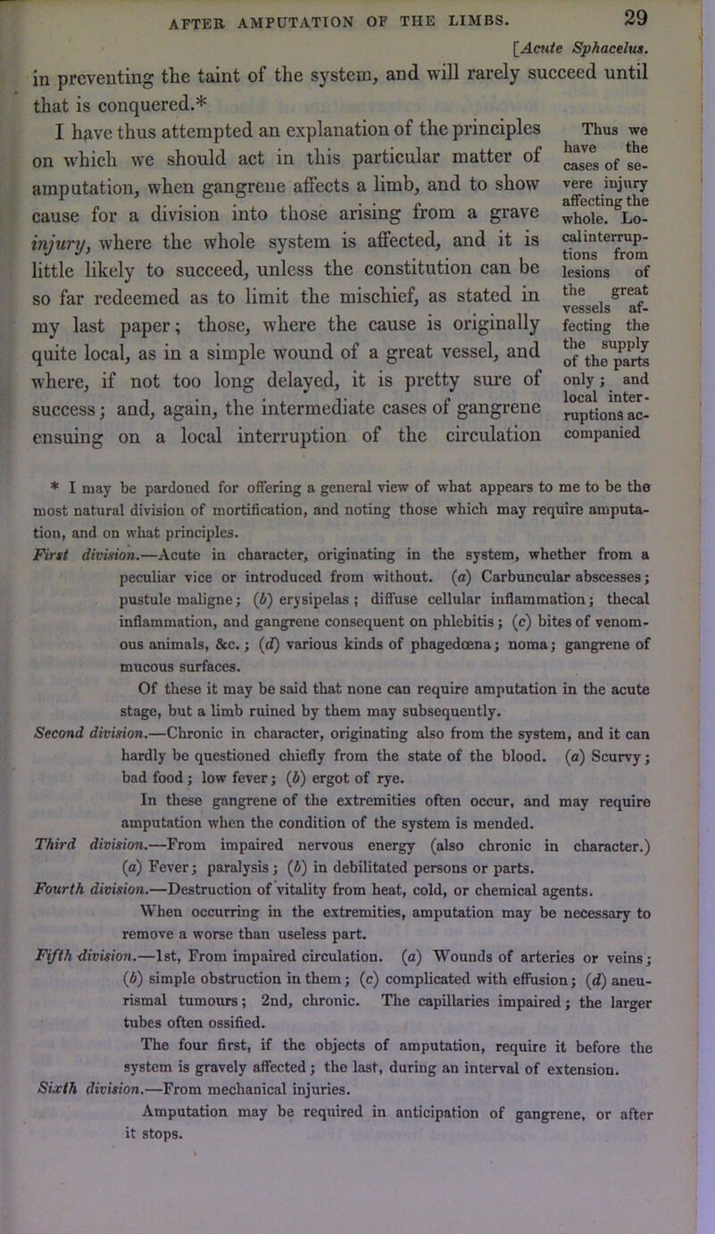 'iAaite Sphacelus. in preventing the taint of the system, and will rarely succeed until that is conquered.* I have thus attempted an explanation of the principles on which we should act in this particular matter of amputation, when gangrene affects a limb, and to show cause for a division into those arising from a grave injury, where the whole system is affected, and it is little likely to succeed, unless the constitution can be so far redeemed as to limit the mischief, as stated in my last paper; those, where the cause is originally quite local, as in a simple wound of a great vessel, and where, if not too long delayed, it is pretty sure of success; and, again, the intermediate cases of gangrene ensuing on a local interruption of the circulation * I may be pardoned for offering a general view of what appears to me to be the most natural division of mortification, and noting those which may require amputa- tion, and on what principles. First division.—Acute in character, originating in the system, whether from a peculiar vice or introduced from without, (a) Carbuncular abscesses; pustule maligne; (6) erysipelas ; diffuse cellular inflammation; thecal inflammation, and gangrene consequent on phlebitis; (c) bites of venom- ous animals, &c.; {d) various kinds of phagedoena; noma; gangrene of mucous surfaces. Of these it may be said that none can require amputation in the acute stage, but a limb ruined by them may subsequently. Second division.—Chronic in character, originating also from the system, and it can hardly be questioned chiefly from the state of the blood, (a) Scurvy; bad food ; low fever; (i) ergot of rye. In these gangrene of the extremities often occur, and may require amputation when the condition of the system is mended. Third division.—From impaired nervous energy (also chronic in character.) (а) Fever; paralysis; (6) in debilitated persons or parts. Fourth division.—Destruction of vitality from heat, cold, or chemical agents. When occurring in the extremities, amputation may be necessary to remove a worse than useless part. Fifth division.—1st, From impaired circulation, (a) Wounds of arteries or veins; (б) simple obstruction in them; (c) complicated with effusion; (d) aneu- rismal tumours; 2nd, chronic. The capillaries impaired; the larger tubes often ossified. The four first, if the objects of amputation, require it before the system is gravely affected; the last, during an interval of extension. Sixth division.—From mechanical injuries. Amputation may be required in anticipation of gangrene, or after it stops. Thus we have the cases of se- vere injury affecting the whole. Lo- calinterrup- tions from lesions of the great vessels af- fecting the the supply of the parts only; and local inter- ruptions ac- companied