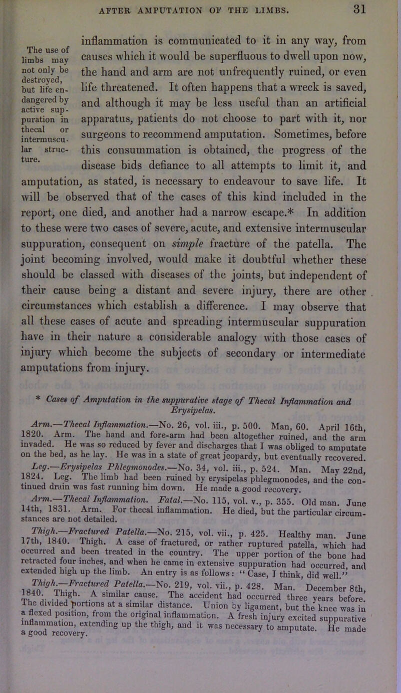 inflammation is communicated to it in any way, from causes which it would be superfluous to dwell upon now, the hand and arm are not unfrequently ruined, or even life threatened. It often happens that a wreck is saved, and although it may be less useful than an artificial apparatus, patients do not choose to part with it, nor surgeons to recommend amputation. Sometimes, before this consummation is obtained, the progress of the disease bids defiance to all attempts to limit it, and amputation, as stated, is necessaiy to endeavour to save life. It will he observed that of the cases of this kind included in the report, one died, and another had a narrow escape.* In addition to these were two cases of severe, acute, and extensive intermuscular suppuration, consequent on simple fracture of the patella. The joint becoming involved, would make it doubtful whether these should be classed with diseases of the joints, but independent of their cause being a distant and severe injury, there are other circumstances which establish a difference. I may observe that all these cases of acute and spreading intermuscular suppuration have in their nature a considerable analogy with those cases of injury which become the subjects of secondary or intermediate amputations from injury. The use of limbs may not only be destroyed, but life en- dangered by active sup- puration in thecal or intermuscu- lar struc- ture. * Cases of Amputation in the suppurative stage of Thecal Inflammation and Erysipelas. Arm.—Thecal Inflammation.—TAo. 2&, vol. m., p. hQQ. Man, 60. April 16th, 1820. Arm. The hand and fore-arm had been altogether ruined, and the arrn invaded. He was so reduced by fever and discharges that I was obliged to amputate on the bed, as he lay. He was in a state of great jeopardy, hut eventually recovered. Leg.—Erysipelas Phlegmonodes.—^o. 34, vol. iii., p. 524. Man. May 22nd, 1824. Leg. The limb had been ruined by erysipelas phlegmonodes, and the con- tinued drain was fast running him down. He made a good recovery. Arm.—Thecal Inflammation. Fatal.—Ylo. 115, vol. v., p. 355. Old man. June 14th, 1831. Arm. For thecal inflammation. He died, but the particular circum- stances are not detailed. ™«--No-215 vol.vii., p. 425. Healthy man. June I/til, 1840. Thigh. A case of fractured, or rather ruptured patella, which had occurred and been treated in the country. The upper portion of the bone had retracted four inches, and when he came in extensive sujipuration had occurred and extended high up the limb. An entry is as follows: “ Case, I think, did well.”’ Pflfe//u.-No. 219, vol. vii., p. 428. Man. December 8th, 1840 Thigh. A similar cause. The accident had occurred three years before. Ihe divided portions at a similar distance. Union by ligament, but the knee was in a flexed position from the ori^ginal inflammation. A fresh injury excited suppurative agood°recove thigh, and it was necessary to amputate. He made
