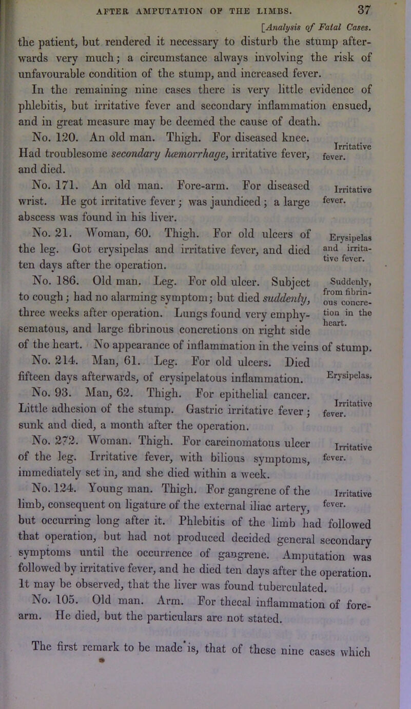 {^Analysis of Fatal Cases. the patient, but rendered it necessary to disturb the stump after- wards very much; a circumstance always involving the risk of unfavourable condition of the stump, and increased fever. In the remaining nine cases there is very little evidence of phlebitis, but irritative fever and secondary inflammation ensued, and in great measure may be deemed the cause of death. No. 120. An old man. Thigh. For diseased knee. Had troublesome secondary hemorrhage, irritative fever, and died. No. 171. An old man. Fore-arm. For diseased wrist. He got irritative fever; was jaundiced ; a large abscess was found in his liver. No. 21. Woman, 60. Thigh. For old ulcers of Irritative fever. Irritative fever. the leg. Got erysipelas and irritative fever, and died Erysipelas and irrita- tive fever. ten days after the operation. No. 186. Old man. Leg. For old ulcer. Subject to cough; had no alarming symptom; but died suddenly, three weeks after operation. Lungs found very emphy- sematous, and large fibrinous concretions on right side of the heart. No appearance of inflammation in the veins of stump. No. 214. Man, 61. Leg. For old ulcers. Died fifteen days afterwards, of erysipelatous inflammation. No. 93. Man, 62. Thigh. For epithelial cancer. Little adhesion of the stump. Gastric irritative fever; sunk and died, a month after the operation. No. 272. Woman. Thigh. For carcinomatous ulcer of the leg. Irritative fever, with bilious symptoms, immediately set in, and she died within a week. No. 124. Young man. Thigh. For gangrene of the limb, consequent on ligature of the external iliac artery, but occurring long after it. Phlebitis of the limb had followed that operation, but had not produced decided general secondary symptoms until the occurrence of gangrene. Amputation was followed by irritative fever, and he died ten days after the operation. It may be observed, that the liver was found tuberculated. No. 105. Old man. Arm. For thecal inflammation of fore- arm. He died, but the particulars are not stated. Suddenly, from fibrin- ous concre- tion in the heart. Erysipelas. Irritative fever. Irritative fever. Irritative fever. The first remark to be made'is, that of these nine cases which