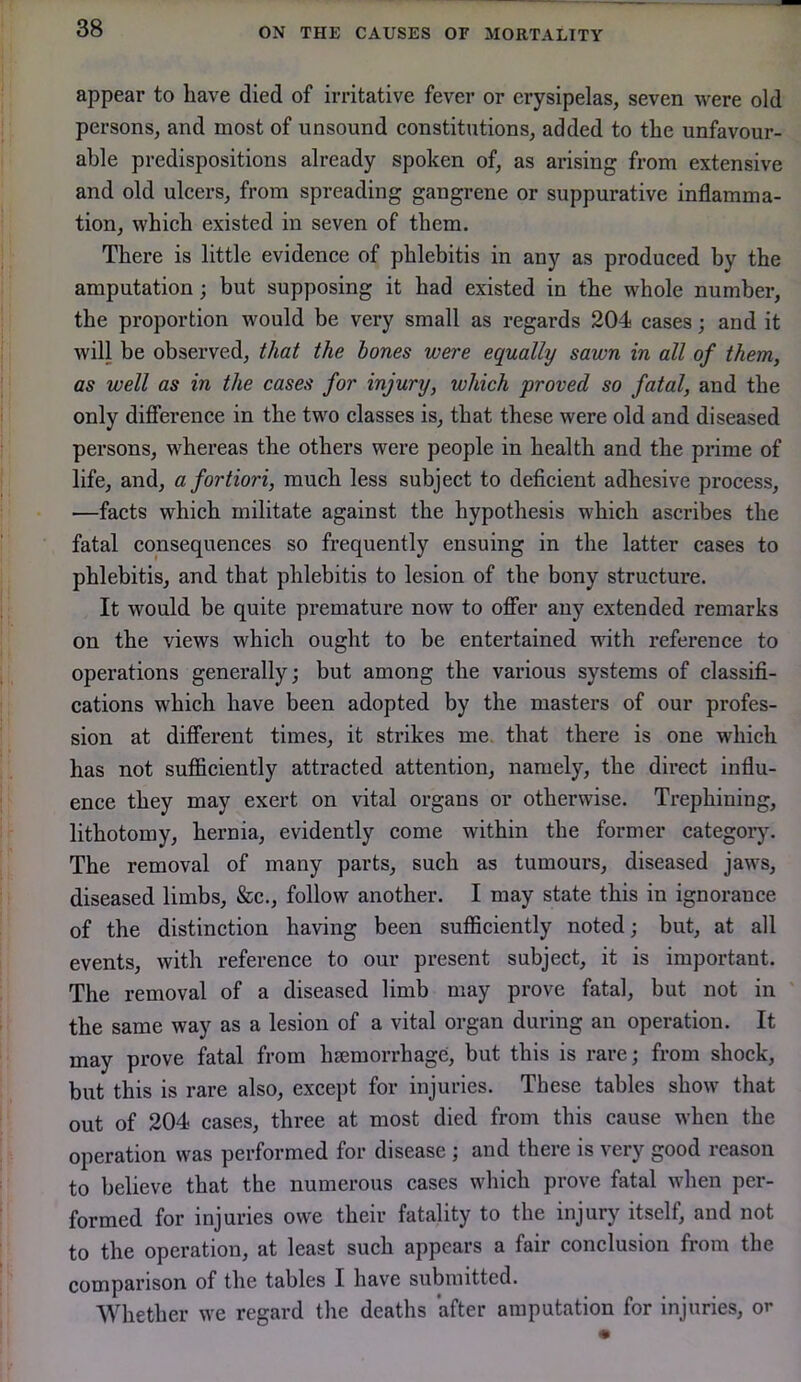 appear to have died of irritative fever or erysipelas, seven were old persons, and most of unsound constitutions, added to the unfavour- able predispositions already spoken of, as arising from extensive and old ulcers, from spreading gangrene or suppurative inflamma- tion, which existed in seven of them. There is little evidence of phlebitis in any as produced by the amputation; but supposing it had existed in the whole number, the proportion would be very small as regards 204 cases; and it will be observed, that the hones were equally sawn in all of them, as well as in the cases for injury, which proved so fatal, and the only difference in the two classes is, that these were old and diseased persons, whereas the others were people in health and the prime of life, and, a fortiori, much less subject to deficient adhesive process, —facts which militate against the hypothesis which ascribes the fatal consequences so frequently ensuing in the latter cases to phlebitis, and that phlebitis to lesion of the bony structure. It would be quite premature now to offer any extended remarks on the views which ought to be entertained with reference to operations generally; but among the various systems of classifi- cations which have been adopted by the masters of our profes- sion at different times, it strikes me. that there is one which has not sufficiently attracted attention, namely, the direct influ- ence they may exert on vital organs or otherwise. Trephining, lithotomy, hernia, evidently come within the former category. The removal of many parts, such as tumours, diseased jaws, diseased limbs, &c., follow another. I may state this in ignorance of the distinction having been sufficiently noted; but, at all events, with reference to our present subject, it is important. The removal of a diseased limb may prove fatal, but not in the same way as a lesion of a vital organ during an operation. It may prove fatal from haemorrhage, but this is rare; from shock, but this is rare also, except for injuries. These tables show that out of 204 cases, three at most died from this cause when the operation was performed for disease ; and there is very good reason to believe that the numerous cases which prove fatal when per- formed for injuries owe their fatality to the injury itself, and not to the operation, at least such appears a fair conclusion from the comparison of the tables I have submitted. Whether we regard the deaths after amputation for injuries, or