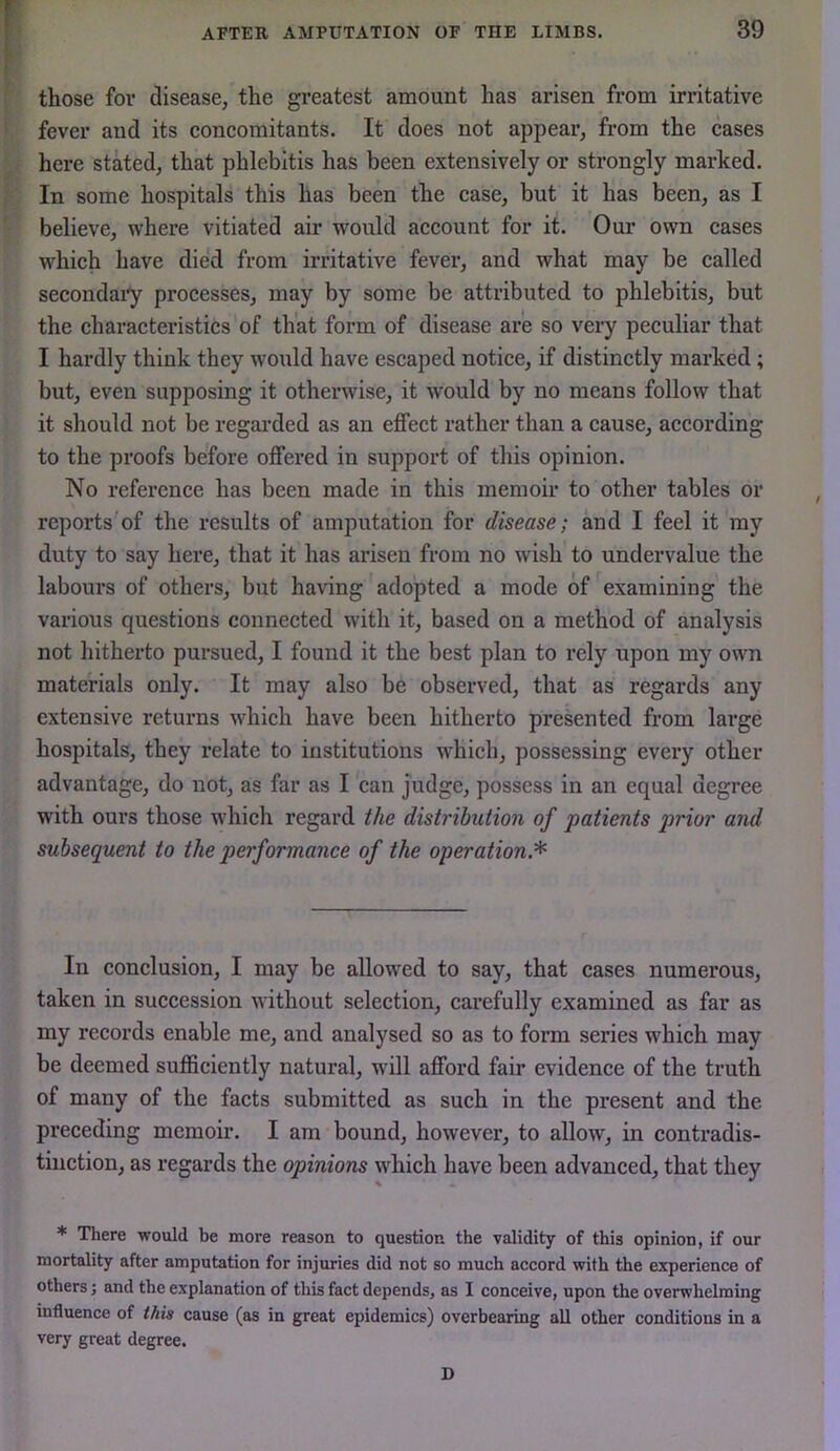 those for disease, the greatest amount has arisen from irritative fever and its concomitants. It does not appear, from the cases here stked, that phlebitis has been extensively or strongly marked. In some hospitals this has been the case, but it has been, as I believe, where vitiated air would account for it. Our own cases which have died from irritative fever, and what may be called secondary processes, may by some be attributed to phlebitis, but the characteristics of that form of disease are so very peculiar that I hardly think they w'ould have escaped notice, if distinctly marked; but, even supposing it otherwise, it would by no means follow that it should not be regarded as an effect rather than a cause, according to the proofs before offered in support of this opinion. No reference has been made in this memoir to other tables or reports of the results of amputation for disease; and I feel it my duty to say here, that it has arisen from no wish to undervalue the labours of others, but having adopted a mode of examining the various questions connected with it, based on a method of analysis not hitherto pursued, I found it the best plan to rely upon my own materials only. It may also be observed, that as regards any extensive returns which have been hitherto presented from large hospitals, they relate to institutions which, possessing every other advantage, do not, as far as I can judge, possess in an equal degree with ours those w'hich regard the distribution of patients prior and subsequent to the performance of the operation.^ In conclusion, I may be allowed to say, that cases numerous, taken in succession w'ithout selection, carefully examined as far as my records enable me, and analysed so as to form series which may be deemed sufficiently natural, wull afford fair evidence of the truth of many of the facts submitted as such in the present and the preceding memoir. I am bound, however, to allow, in contradis- tinction, as regards the opinions which have been advanced, that they * There would be more reason to question the validity of this opinion, if our mortality after amputation for injuries did not so much accord with the experience of others; and the explanation of this fact depends, as I conceive, upon the overwhelming influence of this cause (as in great epidemics) overbearing all other conditions in a very great degree. D