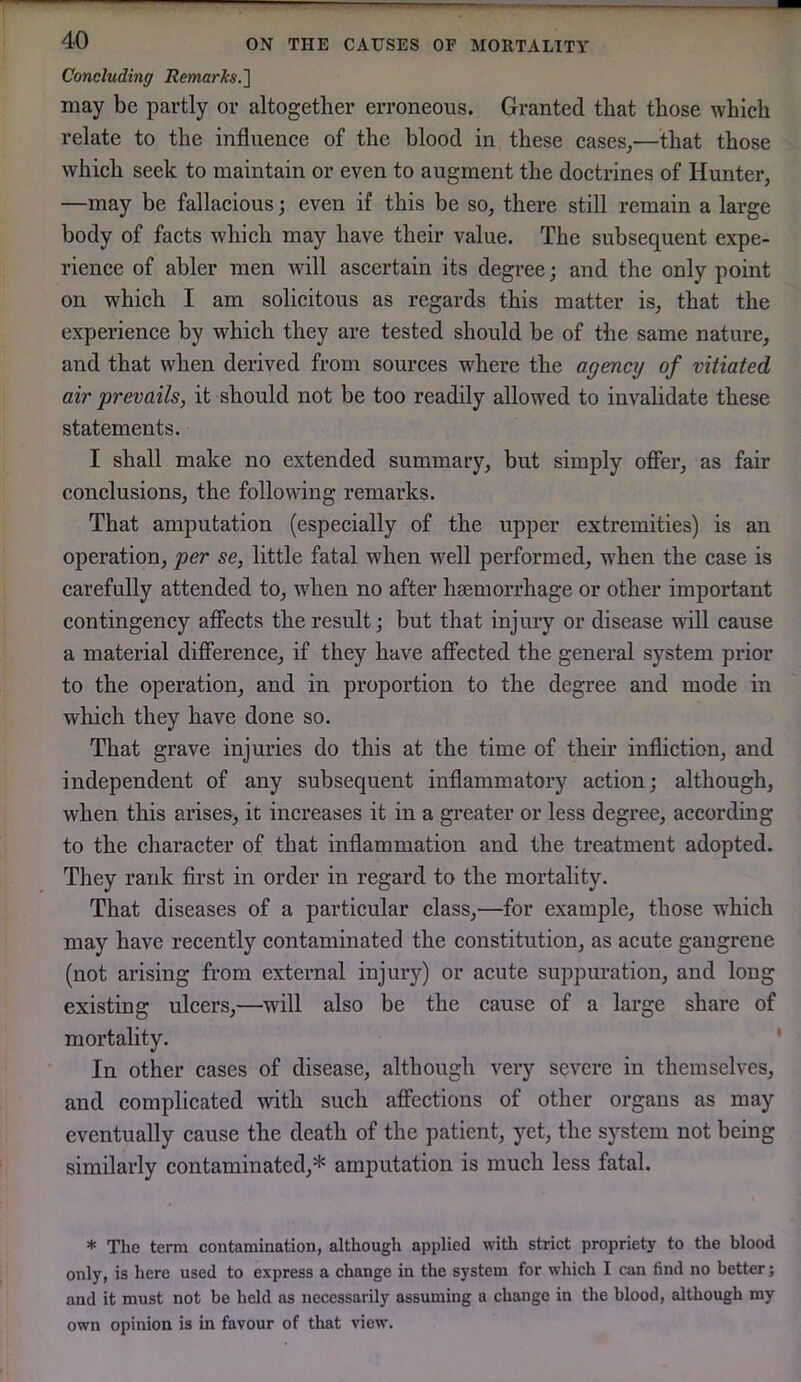 Concluding RemarJcs.'] may be partly or altogether erroneous. Granted that those which relate to the influence of the blood in these cases,—that those which seek to maintain or even to augment the doctrines of Hunter, —may be fallacious; even if this be so, there still remain a large body of facts which may have their value. The subsequent expe- rience of abler men will ascertain its degree; and the only point on which I am solicitous as regards this matter is, that the experience by which they are tested should be of the same nature, and that when derived from sources where the agency of vitiated air prevails, it should not be too readily allowed to invalidate these statements. I shall make no extended summary, but simply oflier, as fair conclusions, the following remarks. That amputation (especially of the upper extremities) is an operation, per se, little fatal when well performed, when the case is carefully attended to, when no after hsemorrhage or other important contingency affects the result; but that injury or disease will cause a material diff’erence, if they have affected the general system prior to the operation, and in proportion to the degree and mode in which they have done so. That grave injuries do this at the time of their infliction, and independent of any subsequent inflammatory action; although, when this arises, it increases it in a greater or less degree, according to the character of that inflammation and the treatment adopted. They rank first in order in regard to the mortality. That diseases of a particular class,—for example, those w'hich may have recently contaminated the constitution, as acute gangrene (not arising from external injury) or acute suppuration, and long existing ulcers,—will also be the cause of a large share of mortality. ' In other cases of disease, although very severe in themselves, and complicated with such affections of other organs as may eventually cause the death of the patient, yet, the system not being similarly contaminated,* amputation is much less fatal. * The term contamination, although applied with strict propriety to the blood only, is here used to express a change in the system for which I can find no better; and it must not be held as necessarily assuming a change in the blood, although my own opinion is in favour of that view.
