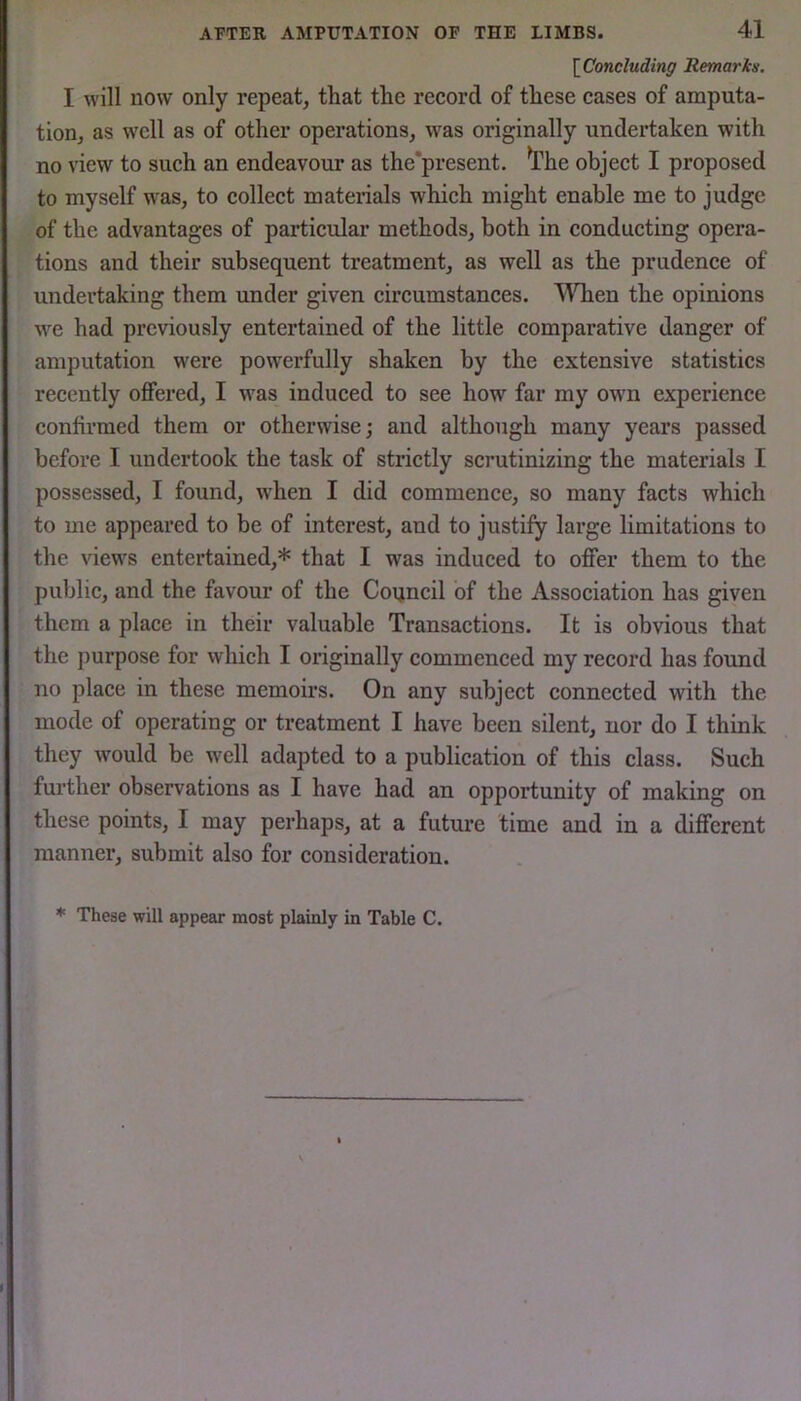 [^Concluding Remar in. I will now only repeat, that the record of these cases of amputa- tion, as well as of other operations, was originally undertaken with no view to such an endeavour as the'present. ^Phe object I proposed to myself was, to collect materials which might enable me to judge of the advantages of particular methods, both in conducting opera- tions and their subsequent treatment, as well as the prudence of undertaking them under given circumstances. llTien the opinions we had previously entertained of the little comparative danger of amputation were powerfully shaken by the extensive statistics recently offered, I was induced to see how far my own experience confirmed them or otherwise; and although many years passed before I undertook the task of strictly scrutinizing the materials I possessed, I found, when I did commence, so many facts which to me appeared to be of interest, and to justify large limitations to the views entertained,* that I was induced to offer them to the public, and the favour of the Council of the Association has given them a place in their valuable Transactions. It is obvious that the purpose for which I originally commenced my record has found no place in these memoirs. On any subject connected with the mode of operating or treatment I have been silent, nor do I think they would be well adapted to a publication of this class. Such further observations as I have had an opportunity of making on these points, I may perhaps, at a future time and in a different manner, submit also for consideration. * These will appear most plainly in Table C.
