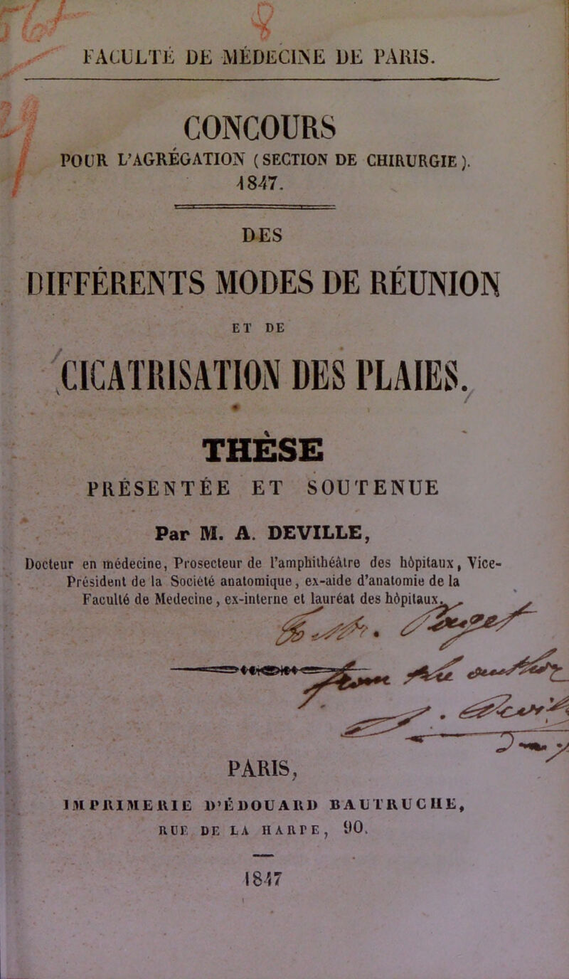 FACULTÉ DE MÉDECINE DE PAHIS. CONCOURS /i» i POUR L’AGREGATION (SECTION DE CHIRURGIE). 4847. DES DIFFÉRENTS MODES DE RÉUNION ET DE / CICATRISATION DES PLAIES. 7 THESE . PRÉSENTÉE ET SOUTENUE • < Par M. A. DEVILLE, Docteur en médecine, Prosecleur de l’amphilhéàtre des hôpitaux, Vice- Président de la Société anatomique, ex-aide d’anatomie de la Faculté de Medecine, ex-interne et lauréat des hôpitaux. PARIS, IMPIIIMEUIE D’ÉWOUAIVD B AL TIVUC UE, nor, DE LA H A RTE, 00.