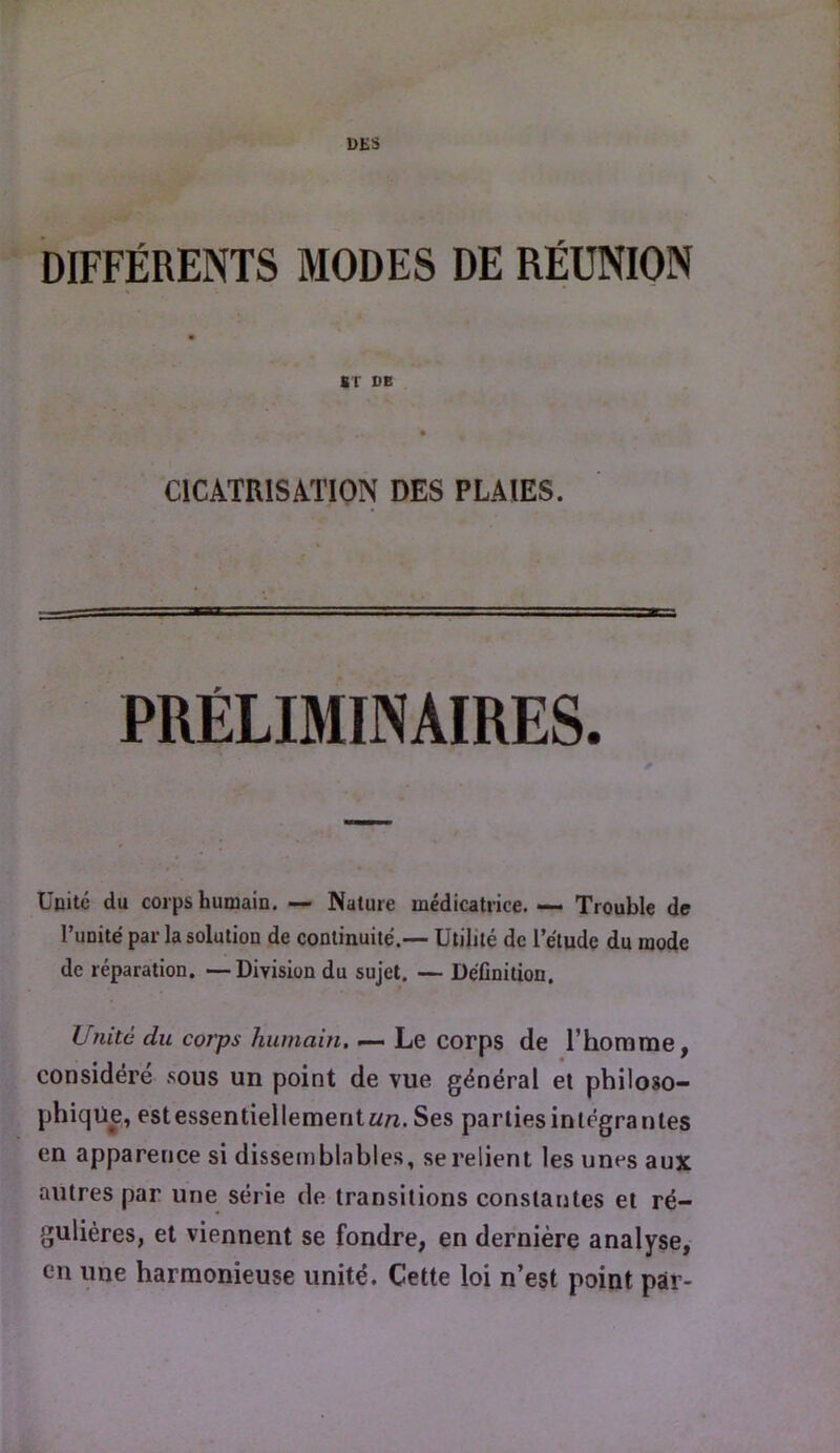 DES V. DIFFÉRENTS MODES DE RÉUNION BT DE CICATRISATION DES PLAIES. PRÉLIMINAIRES. Unité du corps humain. — Nature médicatrice. — Trouble de Tunité par la solution de continuité.— Utilité de l’étude du mode de réparation, —Division du sujet. — Définition. Unité du corps humain, — Le corps de l’honirae, considère .sous un point de vue général el philoso- phiqü^, estessentiellemerit«/î.Ses parliesinlégranles en apparence si dissemblables, se relient les unes aux autres par une série de transitions constantes et ré- gulières, et viennent se fondre, en dernière analyse, en une harmonieuse unité. Cette loi n’est point par-