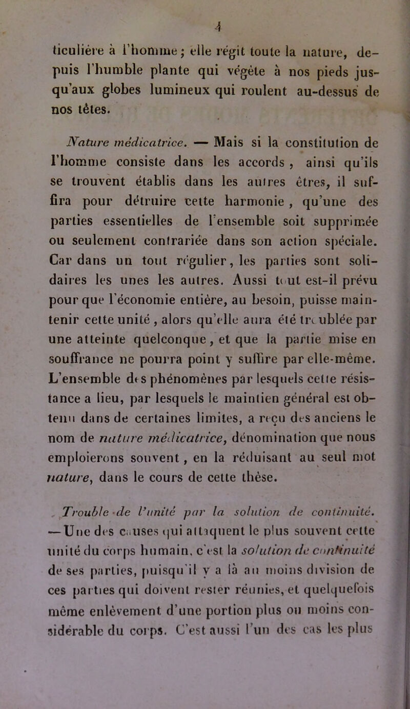 A ticuliére à i’honime; elle régit toute la nature, de- puis 1 humble plante qui végète à nos pieds jus- qu’aux globes lumineux qui roulent au-dessus de DOS têtes. Nature médicatrice. — Mais si la constitulion de l’homme consiste dans les accords , ainsi qu’ils se trouvent établis dans les auires êtres, il suf- fira pour détruire cette harmonie , qu’une des parties essentielles de l’ensemble soit supprimée ou seulement contrariée dans son action s|)éciale. Cardans un tout régulier, les parties sont soli- daires les unes les autres. Aussi tout est-il prévu pour que l’économie entière, au besoin, puisse main- tenir cette unité , alors qu’elle aura été ti\ ublée par une atteinte quelconque, et que la partie mise en souffrance ne pourra point y sulhre par elle-même. L’ensemble des phénomènes par lesquels cetie résis- tance a lieu, par lesquels le maintien général est ob- tenu dans de certaines limites, a reçu des anciens le nom de nature médicatrice, dénomination que nous emploierons souvent, en la réduisant au seul mot nature, dans le cours de cette thèse. , Trouble -de l’unité par la solution de continuité. — Une des c-.uses «]ui attaquent le plus souvent celte unité du corps humain, c'est la solution de cnafinuité de ses parties, puisqu’il y a là au moins division de ces pai tiesqui doivent rester rémiies, et quelquefois même enlèvement d’une portion plus ou moins con- sidérable du corps. C’est aussi run des cas les fdus