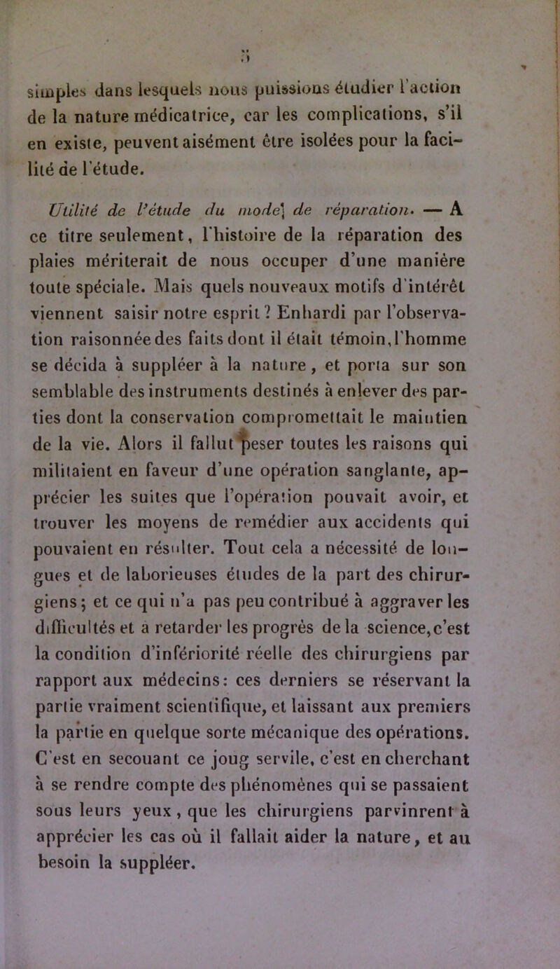 simples dans lesquels nous puissions étudier l’aciion de la nature médicatrice, car les complications, s’il en existe, peuvent aisément être isolées pour la faci- lité de 1 etude. Utilité de étude du niode\ de réparation^ ~ A ce titre seulement, Thistoire de la réparation des plaies mériterait de nous occuper d’une manière toute spéciale. Mais quels nouveaux motifs d’intérêt viennent saisir notre esprit? Enhardi par l’observa- tion raisonnée des faits dont il était témoin, l'hoinme se décida à suppléer à la nature, et porta sur son semblable des instruments destinés à enlever des par- ties dont la conservation compromettait le maintien de la vie. Alors il fallut^eser toutes les raisons qui militaient en faveur d’une opération sanglante, ap- précier les suites que l’opération pouvait avoir, et trouver les moyens de remédier aux accidents qui pouvaient eu résulter. Tout cela a nécessité de lon- gues et de laborieuses études de la part des chirur- giens ; et ce qui n’a pas peu contribué à aggraver les difiicultés et a retarder les progrès de la science,c’est la condition d’infériorité réelle des chirurgiens par rapport aux médecins: ces derniers se réservant la partie vraiment scientifique, et laissant aux premiers la partie en quelque sorte mécanique des opérations. C’est en secouant ce joug servile, c’est en cherchant à se rendre compte des phénomènes qui se passaient sous leurs yeux, que les chirurgiens parvinrent à apprécier les cas où il fallait aider la nature, et au besoin la suppléer.