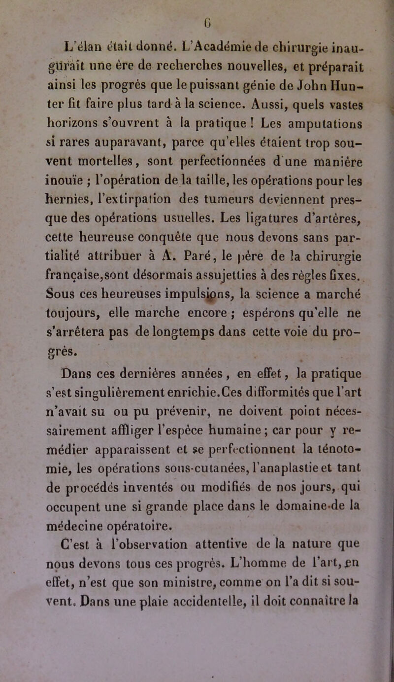 G L’élan était donné. L’Académie de chirurgie inau- giiràît une ère de recherches nouvelles, et préparait ainsi les progrès que le puissant génie de John Hun- ter fit faire plus tard à la science. Aussi, quels vastes horizons s’ouvrent à la pratique ! Les amputations si rares auparavant, parce qu’elles étaient trop sou- vent mortelles, sont perfectionnées d'une manière inouïe ; l’opération de la taille, les opérations pour les hernies, l’extirpalion des tumeurs deviennent pres- que des opérations usuelles. Les ligatures d’artères, cette heureuse conquête que nous devons sans par- tialité attribuer à A. Paré, le père de la chirurgie française,sont désormais assujetties à des règles Gxes. Sous ces heureuses impulsjpns, la science a marché toujours, elle marche encore ; espérons qu’elle ne s’arrêtera pas de longtemps dans cette voie du pro- grès. Dans ces dernières années , en effet, la pratique s’est singulièrement enrichie.Ces difformités que l’art n’avait su ou pu prévenir, ne doivent point néces- sairement affliger l’espèce humaine ; car pour y re- médier apparaissent et se perfectionnent la ténoto- mie, les opérations sous-cutanées, l’anaplastieet tant de procédés inventés ou modifiés de nos jours, qui occupent une si grande place dans le domaine-de la médecine opératoire. C’est à l’observation attentive de la nature que nous devons tous ces progrès. L’homme de l’art, ^n effet, n’est que son ministre, comme on l’a dit si sou- vent. Dans une plaie accidentelle, il doit connaître la