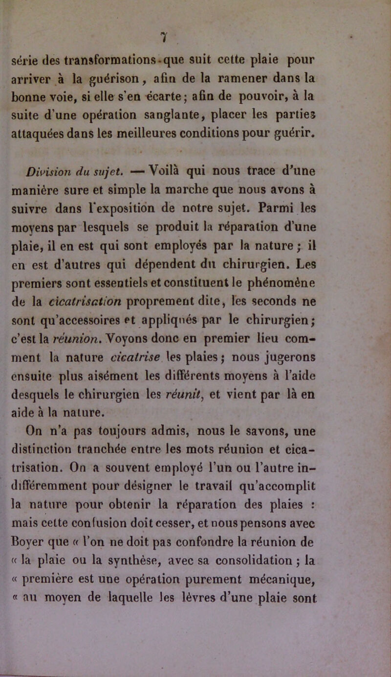 série des transformations*que suit cette plaie pour arriver à la guérison, afin de la ramener dans la bonne voie, si elle s’en écarte; afin de pouvoir, à la suite d’une opération sanglante, placer les parties attaquées dans les meilleures conditions pour guérir. Division du sujet. — Voilà qui nous trace d'une manière sure et simple la marche que nous avons à suivre dans l’exposition de notre sujet. Parmi les moyens par lesquels se produit la réparation d’une plaie, il en est qui sont employés par la nature ; il en est d’autres qui dépendent du chirurgien. Les premiers sont essentiels et constituent le phénomène de la cicatrisation proprement dite, les seconds ne sont qu’accessoires et appliqués par le chirurgien ; c’est la réunion. Voyons donc en premier lieu com- ment la nature cicatrise les plaies; nous jugerons ensuite plus aisément les différents moyens à l’aide desquels le chirurgien les réunit, et vient par là en aide à la nature. On n’a pas toujours admis, nous le savons, une distinction tranchée entre les mots réunion et cica- trisation. On a souvent employé l’un ou l’autre in- différemment pour désigner le travail qu’accomplit la nature pour obtenir la réparation des plaies : mais cette confusion doit cesser, et nous pensons avec Boyer que « l’on ne doit pas confondre la réunion de « la plaie ou la synthèse, avec sa consolidation ; la « première est une opération purement mécanique, « au moyen de laquelle les lèvres d’une plaie sont