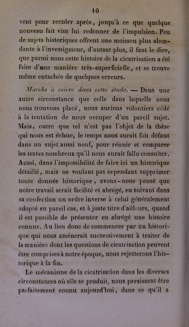 vent pour reculer après, jusqu’à ce que quelque nouveau fait vint lui redonner de l’impulsion. Peu de sujets historiques offrent une moisson plus abon- dante à l’investigateur, d’autant plus, il faut le dire, que parmi nous cette histoire de la cicatrisation a été faite d’une manière très-superficielle, et se trouve même entachée de quelques erreurs. Marche a suivre clans cette élude. — Dans une autre circonstance que celle dans laquelle nous nous trouvons placé, nous aurions volontiers cédé à la tentation de nous occuper d’un pareil sujet. Mais, outre que tel n’est pas l’objet de la thèse qui nous est échue, le temps nous aurait fait défaut dans un sujet aussi neuf, pour réunir et comparer les textes nombreux qu’il nous aurait fallu consulter. Aussi, dans l’impossibilité de faire ici un historique détaillé, mais ne voulant pas cependant supprimer, toute donnée historique, avons-nous pensé que notre travail serait facilité et abrégé, en suivant dans sa confection un ordre inverse à celui généralement adopté en pareil cas, et à juste titre d’ailleurs, quand il est possible de présenter en abrégé une histoire connue. Au lieu donc de commencer par lin histori- que qui nous amènerait successivement à traiter de la manière dont les questions de cicatrisation peuvent être comprises à notre époque, nous rejetterons l’his- torique à la fin. Le mécanisme de la cicatrisation dans les diverses circonstances où elle se produit, nous paraissant être parfaitement connu aujourd’hui, dans ce qu’il a