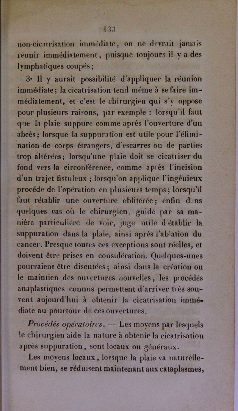 réunir immédiatement, puiscjue toujours il y a des lymphatiques coupés; 3* Il y aurait possibilité d’appliquer la réunion immédiate; la cicatrisation tend même à se faire im- médiatement, et c’est le chirurgien qui s’y oppose pour plusieurs raisons, j)ar exemple : lorsqu’il faut que la plaie suppure comme après l’ouverture d’un abcès; lorsque la suppuration est utile pour l’élimi- naiion de corps étrangers, d'escarres ou de parties trop altérées; lorsqu’une plaie doit se cicatiiserdu fond vers la circonférence, comme après l’incision d’un trajet fistnleux ; lorsqu’on applique l’ingénieux procède de l’operation en plusieurs temps; lorsqu’il faut rétablir une ouvertJire oblitérée; enfin dms quelques cas où le chirurgien, guidé par sa ma- nière particulière de voir, juge utile d'établir la suppuration dans la plaie, ainsi après l’ablation du cancer. Presque toutes ces exceptions sont réelles, et doivent être prises en considération. Quelques-unes pourraient être discutées ; ainsi dans la création ou le maintien des ouvertures nouvelles, les piocédés anaplastiques connus permettent d’arriver tiès sou- vent aujourd'hui à obtenir la cicatrisation immé- diate au pourtour de ces ouvertures. Procédés opéraloires. — Les moyens par lestpiels le chirurgien aide la nature à obtenir la cicatrisation après suppuration, sont locaux ou généraux. Les moyens locaux, lorsque la plaie va naturelle- ment bien, se réduisent maintenant aux cataplasmes,