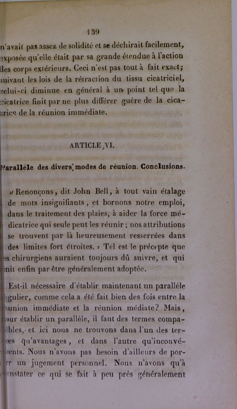 139 n'avait pas assez de solidité et se déchirait facilernent, iîxposée qu elle était par sa grande étendue à l’action lies corps extérieurs. Ceci n est pas tout a fait exact; mivant les lois de la rétraction du tissu cicatriciel, celui-ci diminue en général à un- point tel que la :;icatrice finit par ne plus différer guère de la cica- liricQ de la réunion immédiate. ,, w 1 * \ ARTICLE,VI. ’.'aralléle des divers* modes de réunion. Conclusions. I tf Renonçons, dit John Bell, à tout vain étalage de mots insignifiants , et bornons notre emploi, dans le traitement des plaies, à aider la force mé- dicatrice qui seule peut les réunir ; nos attributions 1 se trouvent par là heureusement resserrées dans i des limites fort étroites. » Tel est le précepte que KS chirurgiens auraient toujours dû suivre, et qui linit enfin par être généralement adoptée. !j'Est*il nécessaire d’établir maintenant un parallèle iïgulier, comme cela a été fait bien des fois entre la iHunion immédiate et la réunion médiale? Mais, Dur établir un parallèle, il faut des termes compa- |lhles,*et ici nous ne trouvons dans l’un des ter- [jees qu’avantages, et dans l’autre qu’inconvé- wpenls. Nous n’avons pas besoin d’ailleurs de por- iwr un jugement personnel. Nous n’avons qu’à Ærnstater ce qui se fait à peu près généralement