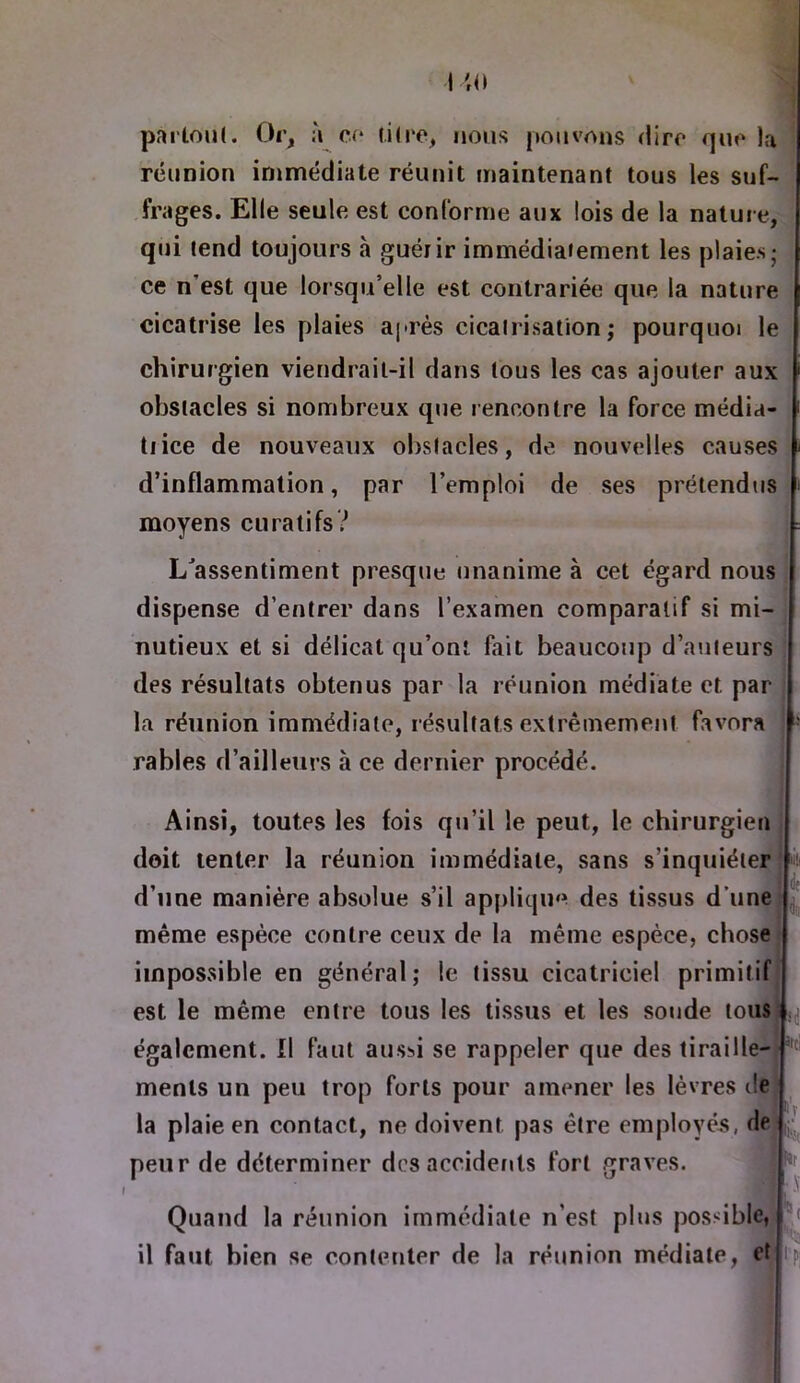 pai'loiU. Or^ à c<* fi(re, nous pouvons dire quv la réunion immédiate réunit maintenant tous les suf- frages. Elle seule est conforme aux lois de la nature, qui tend toujours à guérir immédiatement les plaies; ce n’est que lorsqu’elle est contrariée que la nature cicatrise les plaies après cicatrisation; pourquoi le chirurgien viendrait-il dans tous les cas ajouter aux obstacles si nombreux que rencontre la force média- trice de nouveaux obstacles, de nouvelles causes d’inflammation, par l’emploi de ses prétendus moyens curatifs? L^assentiment presque unanime à cet égard nous dispense d’entrer dans l’examen comparatif si mi- nutieux et si délicat qu’ont fait beaucoup d’auteurs des résultats obtenus par la réunion médiate et par la réunion immédiate, résultats extrêmement favora  râbles d’ailleurs à ce dernier procédé. Ainsi, toutes les fois qu’il le peut, le chirurgien doit tenter la réunion immédiate, sans s’inquiéter '! d’une manière absolue s’il appliqm^ des tissus d’une même espèce contre ceux de la même espèce, chose impossible en général; le tissu cicatriciel primitif est le même entre tous les tissus et les soude tous également. Il faut aussi se rappeler que des tiraille- menls un peu trop forts pour amener les lèvres île la plaie en contact, ne doivent pas être employée, de peur de déterminer des accidents fort graves. Quand la réunion immédiate n’est plus possible, il faut bien se contenter de la réunion médiale, et Pj t