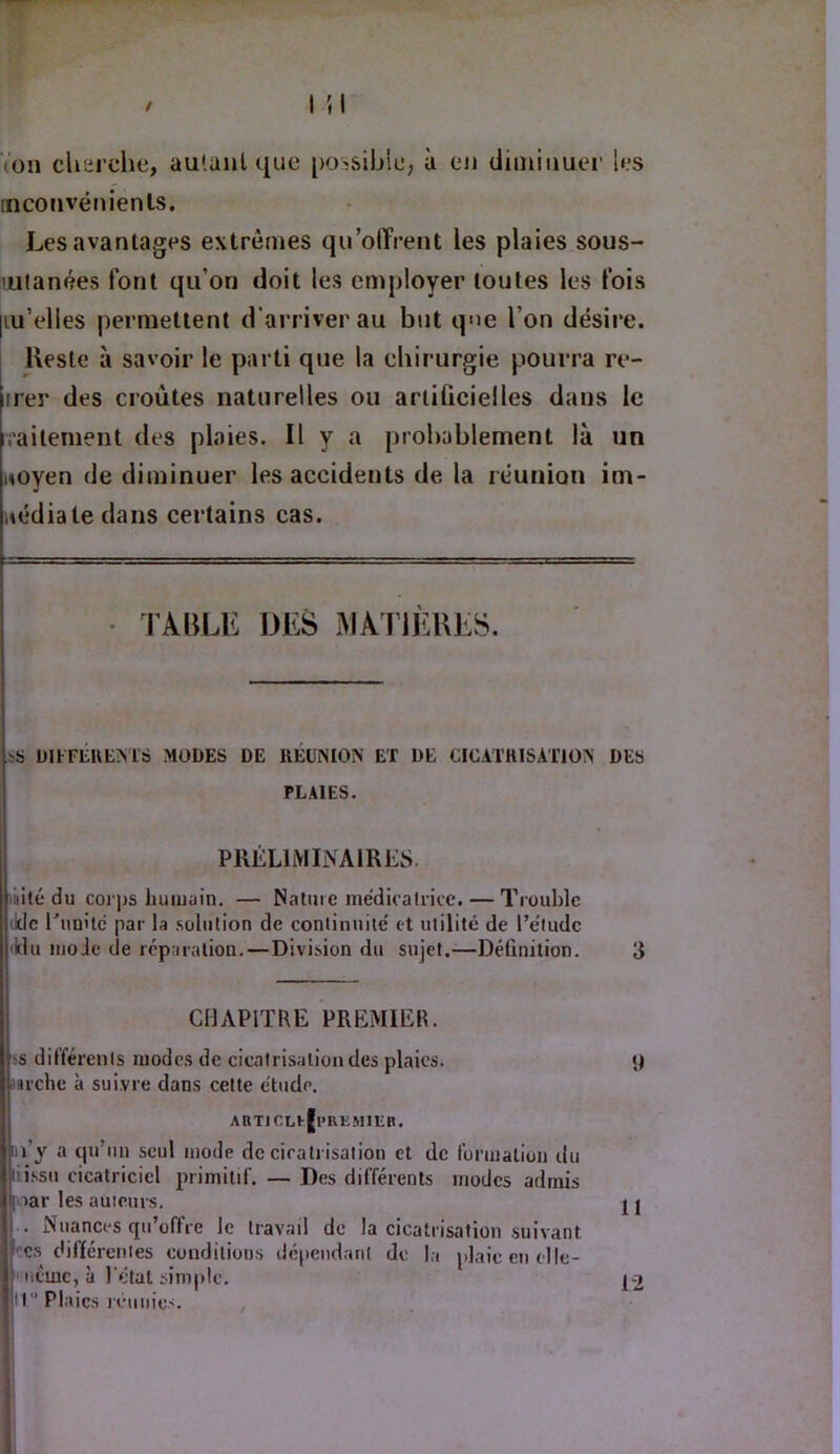 Von cherche, autant que [lOîSihle, à en diminuei’ les inconvénients. Les avantages extrêmes qu’offrent les plaies sous- lulanées font qu’on doit les employer toutes les fois |iu’elles permettent d’ai'riverau but que l’on désire. Reste à savoir le parti que la chirurgie pourra re- rrer des croûtes naturelles ou artiücielles dans le i’aiteineut des plaies. Il y a probablement là un aoyen de diminuer les accidents de la réunion im- nédiatedans certains cas. • TABLE DES MAriÈBES. UimiuEMS MODES DE RÉDISIOiV ET DE CICATIUSATTON DES PLAIES. 1 PRÊLlMIiVAlRES. îiiilé du coi'ps luiiiiüin. — Naliiic médicatrice. — Trouble tldc runilé par la solution de continuité et utilité de l’étude lUu moie de réparation. — Division du sujet.-—Définition. 3 CHAPITRE PREMIER. ;s différents modes de cicatrisation des plaies. iarche à suivre dans cette étude. iii’y a ciu’un seul mode de cicatrisation et de formation du II! issu cicatriciel primitif. — Des différents modes admis ij >ar les auieiirs. ■ . Nuances qu’offre le travail de la cicatrisation suivant I CS diftércnies conditions dépendant de la plaie en clle- I iicmc, à l'état simple. I ' r Plaies réunies.