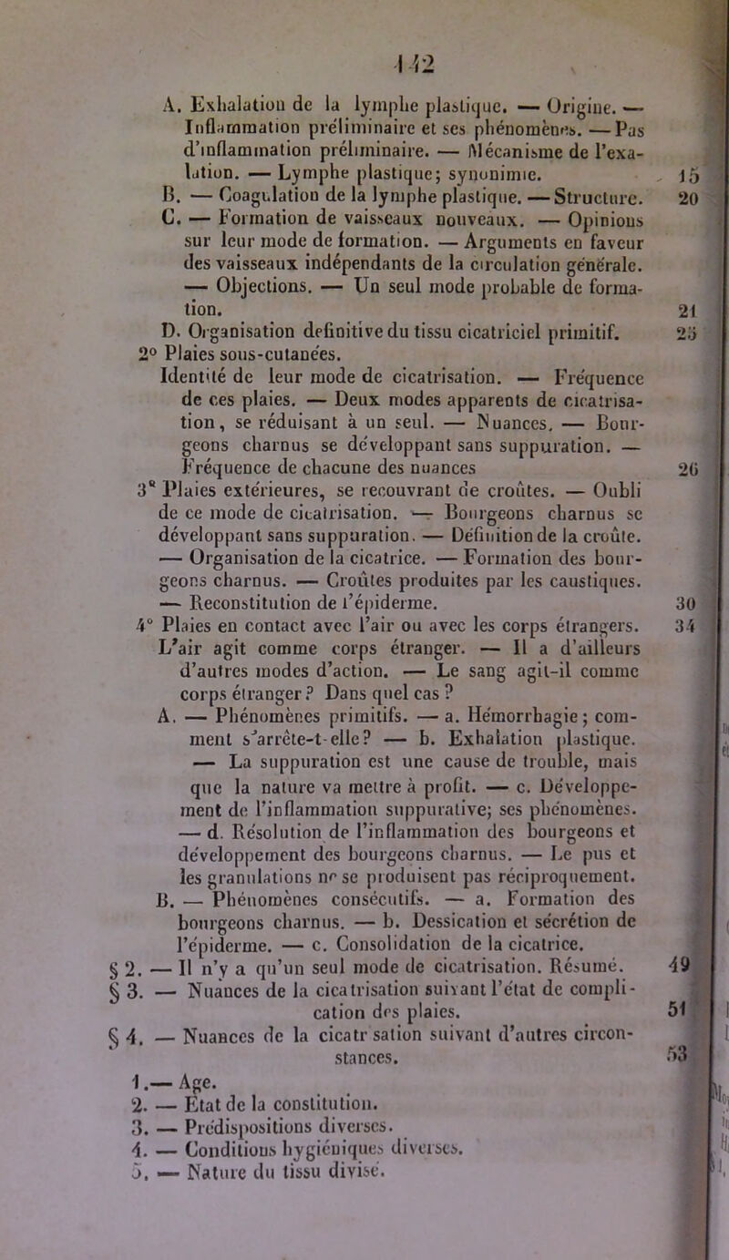 A. Exhalaliou de la lymphe plaslicjuc. — Origine. — InflHmraation préliminaire et ses phénomènes. —Pas d’inflammation préliminaire. — Mécanisme de l’exa- Idtion.—Lymphe plastique; synonimie. . , j5 B. — Coagulation de la lymphe plastique. —Structure. 20 C. — Formation de vaisseaux nouveaux. — Opinions sur leur mode de formation. — Arguments en faveur des vaisseaux indépendants de la circulation générale. — Objections. — Un seul mode probable de forma- tion. 21 D. Organisation definitive du tissu cicatriciel primitif. 2o 2® Plaies sous-cutanées. Identité de leur mode de cicatrisation. — Fréquence de ces plaies. — Deux modes apparents de cicatrisa- tion, se réduisant à un seul. — iNuances, — Bour- geons charnus se développant sans suppuration. — Fréquence de chacune des nuances 2ü 3 Plaies extérieures, se recouvrant de croûtes. — Oubli de ce mode de cicatrisation, ‘-r Bourgeons charnus sc développant sans suppuration. — Définition de la croûte. — Organisation de la cicatrice. — Formation des bour- geons charnus. — Croûtes produites par les caustiques. — Reconstitution de l’épiderme. 30 4“ Plaies en contact avec l’air ou avec les corps étrangers. 34 L'air agit comme corps étranger. — Il a d’ailleurs d’autres modes d’action. — Le sang agit-il comme corps étrangerDans quel cas ? A. — Phénomènes primitifs. — a. Hémorrhagie; com- ment s'’arrête-t-ellc? — b. Exhalation plastique. — La suppuration est une cause de trouble, mais que la nature va mettre à profit. — c. Développe- ment de l’inflammation suppurative; ses phénomènes. — d. Résolution de l’inflammation des bourgeons et développement des bourgeons charnus. — Le pus et les granulations ne se produisent pas réciproquement. R. — Phénomènes consécutifs. — a. Formation des ( bourgeons charnus. — b. Dessication et sécrétion de l’épiderme. — c. Consolidation de la cicatrice. §2. — Il n’y a qu’un seul mode de cicatrisation. Résumé. 49 ^3. — Nuances de la cicatrisation suivant l’état de compli- cation des plaies. 51 ^4. — Nuances de la cicatrsation suivant d’autres circon- stances. 53 1. — Age. 2. — État de la constitution. 3. — Prédispositions diverses. , 4. — Conditions hygiéuique.'i diverses. f ji. — Nature du tissu divisé. J f