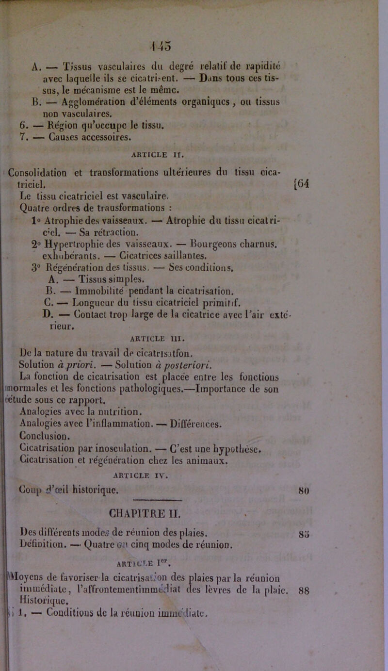 145 A. — Tjssus vasculaiies du degré relalil'de rapidilc avec laquelle ils se cicatri-ent. — Dans tous ces tis- sus, le mécanisme est le même. B. — Agglomération d’éléments organiques, ou tissus non vasculaires. 6. — Région qu’occupe le tissu. 7. — Causes accessoires. ARTICLE II. Consolidation et translormations ultérieures du tissu cica- triciel. [04 Le tissu cicatriciel est vasculaire. Quatre ordres de transformations : 1° Atrophie des vaisseaux. — Atrophie du tissu cicatri- c’cl. — Sa rétraction. 2® Hypertrophie des vaisseaux. — Bourgeons charnus. cxhiibérants. — Cicatrices saillantes. 3“ Régénération des tissus. — Scs conditions. A. — Tissus simples. B. — Immobilité pendant la cicatrisation. C. — Longueur du tissu cicatriciel primitif. D. — Contact trop large de la cicatrice avec l’air exté- rieur. article III. De la nature du travail de cicatrisatfon. Solution à priori. — Solution à posteriori. La fonction de cicatrisation est placée entre les fonctions linormales et les fonctions pathologiques.—Importance de son ■ étude sous ce rapjiort. Analogies avec la nutrition. Analogies avec l’inflammation. — Différences. Conclusion. Cicatrisation par inosculation. — C’est une hypothèse. Cicatiisation et régénération chez les animaux. ARTICLE IV. Coup d’œil historique. 80 CHAPITRE II. Des différents inodeï' de réunion des plaies. 83 Définition. — Quatre oo cinq modes de réunion. I article I®''. VVIoycns de favoriser la cicatrisation des plaies par la réunion imuiédiate, raffrontcmentiinmtdiat des lèvres de la plaie. 88 Historique. 1, — Conditions de la réunion injiucdialc, ; 'i iM