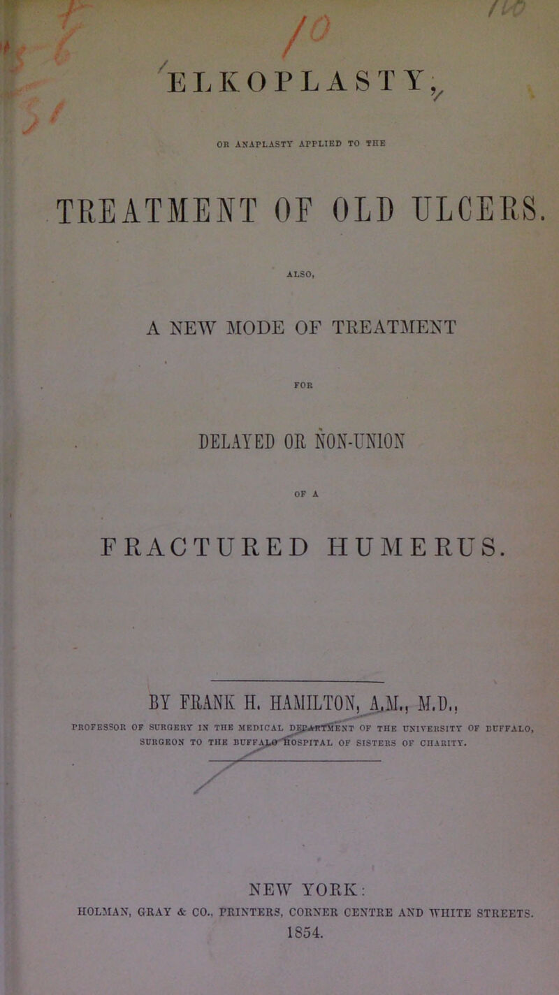 E LK 0 PEAS TY; / 0R ANAPLASTY APPLIED TO THE TREATMENT OF OLD ULCERS. ALSO, A NEW MODE OF TREATMENT DELAYED OR NON-UNION OF A FRACTURED HUMERUS. BY FIUNK H. HAMILTON, A.,M., M,I)„ PROFESSOR OF SURGERY IN TIIE MEDICAL DJJEArRTMEXT OF THE UNIVERSITY OF BUFFALO, SURGEON TO THE BUFFALO llOSPITAL OF SISTERS OF CHARITY. X NEW YORK: HOLMAN, GRAY & CO.. PRINTERS, CORNER CENTRE AND WHITE STREETS. 1854.