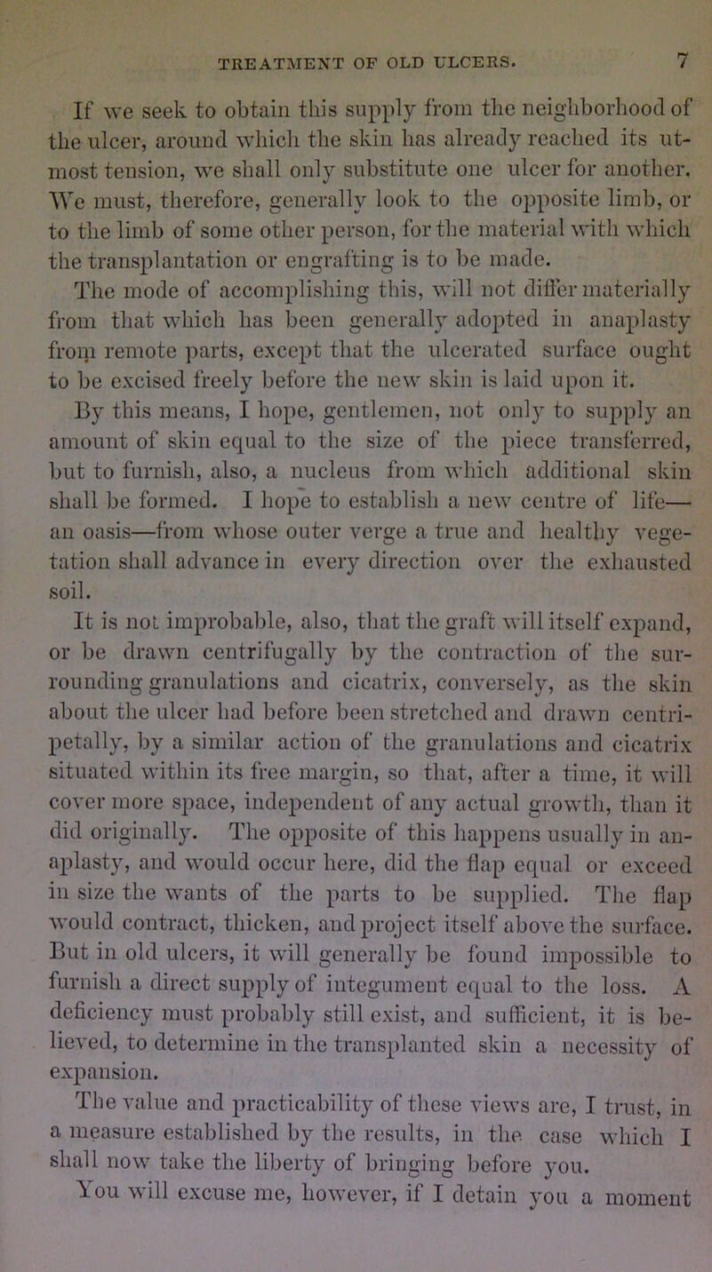 If we seek to obtain this supply from the neighborhood of the ulcer, around which the skin has already reached its ut- most tension, we shall only substitute one ulcer for another. We must, therefore, generally look to the opposite limb, or to the limb of some other person, for the material with which the transplantation or engrafting is to be made. The mode of accomplishing this, will not differ materially from that which has been generally adopted in anaplasty from remote parts, except that the ulcerated surface ought to be excised freely before the new skin is laid upon it. By this means, I hope, gentlemen, not only to supply an amount of skin equal to the size of the piece transferred, but to furnish, also, a nucleus from which additional skin shall be formed. I hope to establish a new centre of life— an oasis—from whose outer verge a true and healthy vege- tation shall advance in every direction over the exhausted soil. It is not improbable, also, that the graft will itself expand, or be drawn centrifugally by the contraction of the sur- rounding granulations and cicatrix, conversely, as the skin about the ulcer had before been stretched and drawn centri- petally, by a similar action of the granulations and cicatrix situated within its free margin, so that, after a time, it will cover more space, independent of any actual growth, than it did originally. The opposite of this happens usually in an- aplasty, and would occur here, did the flap equal or exceed in size the wants of the parts to be supplied. The flap would contract, thicken, and project itself above the surface. But in old ulcers, it will generally be found impossible to furnish a direct supply of integument equal to the loss. A deficiency must probably still exist, and sufficient, it is be- lieved, to determine in the transplanted skin a necessity of expansion. The value and practicability of these views are, I trust, in a measure established by the results, in the case which I shall now take the liberty of bringing before 3*011. You will excuse me, however, if I detain you a moment