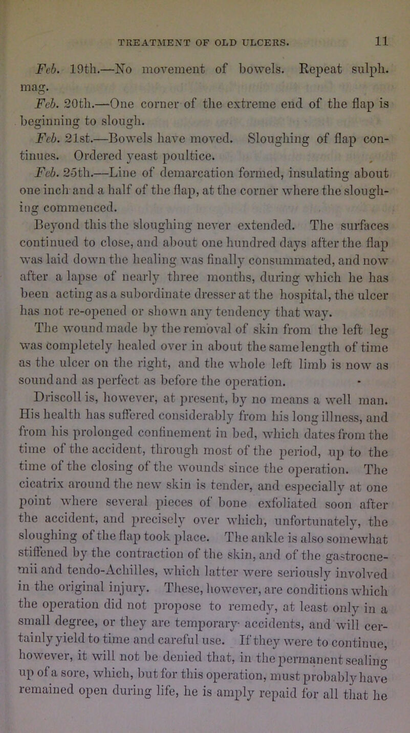 Feb. 19th.—No movement of bowels. Repeat sulpli. mag. Feb. 20th.—One corner of the extreme end of the flap is beginning to slough. Feb. 21st.—Bowels have moved. Sloughing of flap con- tinues. Ordered yeast poultice. Feb. 25th.—Line of demarcation formed, insulating about one inch and a half of the flap, at the corner where the slough- ing commenced. Beyond this the sloughing never extended. The surfaces continued to close, and about one hundred days after the flap was laid down the healing was finally consummated, and now after a lapse of nearly three months, during which he has been acting as a subordinate dresser at the hospital, the ulcer has not re-opened or shown any tendency that way. The wound made by the removal of skin from the left leg was completely healed over in about the same length of time as the ulcer on the right, and the whole left limb is now as sound and as perfect as before the operation. Driscoll is, however, at present, by no means a well man. His health has suffered considerably from his long illness, and from his prolonged confinement in bed, which dates from the time of the accident, through most of the period, up to the time of the closing of the wounds since the operation. The cicatrix around the new skin is tender, and especially at one point where several pieces of bone exfoliated soon after the accident, and precisely over which, unfortunately, the sloughing of the flap took place. The ankle is also somewhat stiffened by the contraction of the skin, and of the gastrocne- mii and tendo-Achilles, which latter were seriously involved in the original injury. These, however, are conditions which the operation did not propose to remedy, at least only in a small degree, or they are temporary accidents, and will cer- tainly yield to time and careful use. If they were to continue, however, it will not be denied that, in the permanent sealing up of a sore, which, but for this operation, must probably have remained open during life, he is amply repaid for all that he