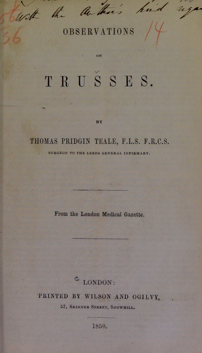 \ V.N OBSERVATIONS ON TRUSSES. THOMAS PRIHGIN TEALE, F.L.S. F.R.C.S. SURGEON TO THE LEEDS GENERAL INFIRMARY. From the London Medical Gazette. ^ LONDON: PRINTED BY WILSON AND OGILVY, 57, Skinner Street, Snowhill. 1850.