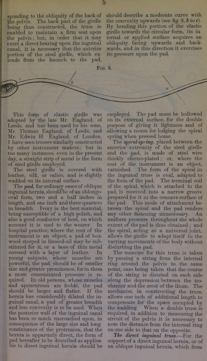 sponding to the obliquity of the back of should describe a moderate curve with the pelvis. The back part of the girdle the convexity upwards (see fig. 3, b to c). being thus constructed, the truss is By bending this portion of the elastic enabled to maintain a firm seat upon girdle towards the circular form, its in the pelvis; but, in order that it may ternal or applied surface acquires an exert a direct bearing upon the inguinal obliquity facing upwards and back- canal, it is necessary that the anterior wards, and in this direction it exercises portion of the steel girdle, which ex- its pressure upon the pad. tends from the haunch to the pad, Fig. 3. This form of elastic girdle was adopted bv the late Mr. Eagland, of Leeds, and has been used by his sons, Mr. Thomas Fiaglancl, of Leeds, and Mr. Edwin H. Eagland, of London. 1 have seen trusses similarly constructed by other instrument makers; but in too many instances, even in the present day, a straight strip of metal is the form of steel girdle employed. The steel girdle is covered with leather, silk, or calico, and is slightly wadded on its internal surface. The pad, for ordinary cases of oblique inguinal hernia, should be of an oblongo- oval form, two and a half inches in length, and one inch and three-quarters in breadth. Ivory is the best material, being susceptible of a high polish, and also a good conductor of heat, on which account it is cool to the wearer. In hospital practice, where the cost of the instrument is an object, a pad of box- wood steeped in linseed-oil may be sub- stituted for it, or a boss of thin metal covered with a layer of leather. In young subjects, whose muscles are powerful, the pad should be of smaller size and greater prominence, for in them a more concentrated pressure is re- quired. In old persons, whose muscles and aponeuroses are feeble, the pad should be larger aud flatter. If the hernia has considerably dilated the in- guinal canal, a pad of greater breadth and less convexity is to be used. When the posterior wall of the inguinal canal has been so much encroached upon, in consequence of the large size and long continuance of the protrusion, that the hernia is apparently direct, the form of pad hereafter to be described as applica- ble to direct inguinal hernia should be employed. The pad must be hollowed on its external surface, for the double purpose of giving it lightness and of allowing a recess for lodging the spiral spring when pressed home. The spiral-spring, placed between the anterior extremity of the steel girdle and the pad, is made of steel wire thickly electro-plated; or, where the cost of the instrument is an object, varnished. The form of the spiral in the inguinal truss is oval, adapted to the form of the pad. The terminal coil of the spiral, which is attached to the pad, is received into a narrow groove prepared for it in the concave surface of the pad. This mode of attachment be- tween the spiral and the pad renders any other fastening unnecessary. An uniform pressure throughout the whole extent of the pad is thus obtained ; and the spiral, acting as a universal joint, allows the girdle to adapt itself to the varying movements of the body without disturbing the pad. The measure for this truss is taken by passing a string from the internal ring around the pelvis to the same point, care being taken that the course of the string is directed on each side along the depression between the tro- chanter and the crest of the ilium. The mechanist, in constructing the truss, allows one inch of additional length to compensate for the space occupied by the wadding. When a double truss is required, in addition to measuring the circuit of the pelvis it is necessary to note the distance from the internal ling on one side to that on the opposite. The direct inguinal truss.—For the support of a direct inguinal hernia, or of an oblique inguinal hernia, which from