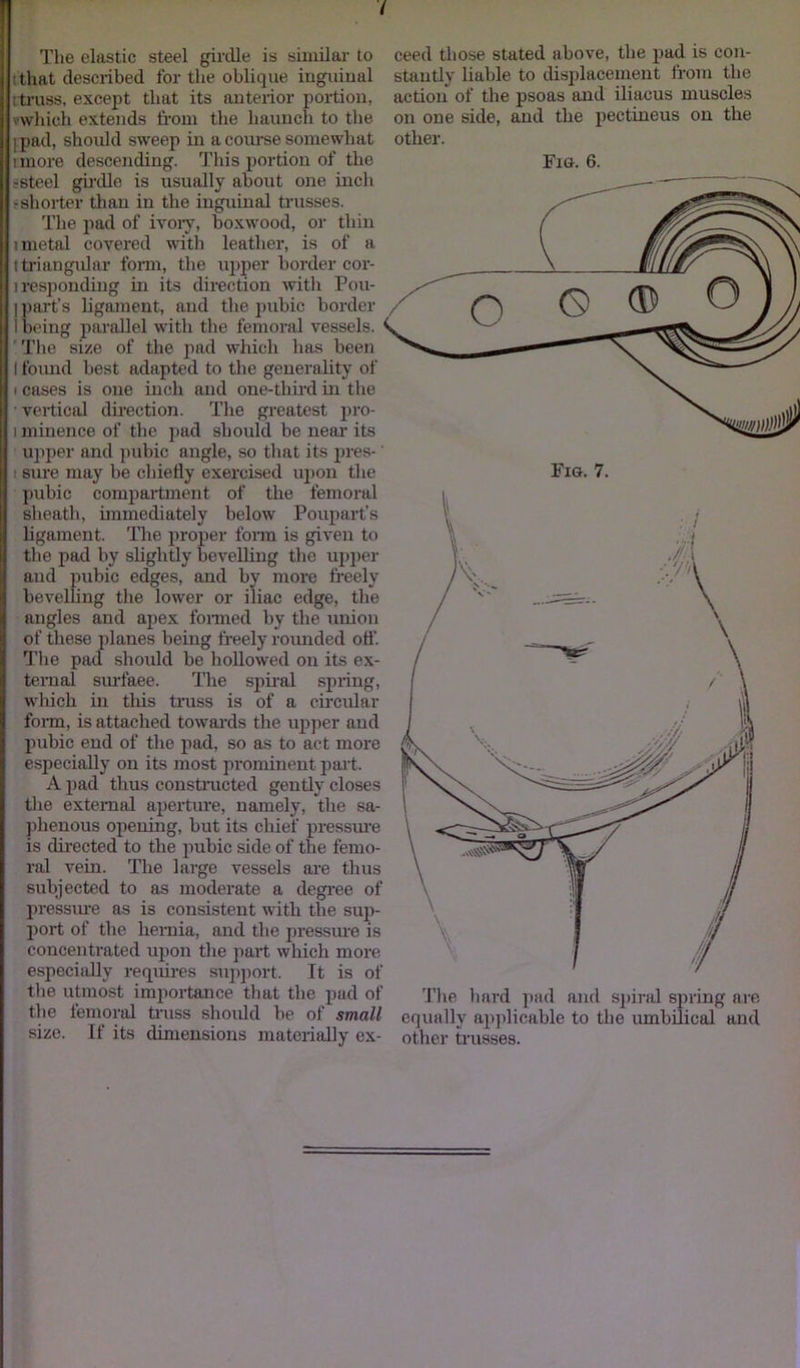 The elastic steel girdle is similar to that described for the oblique inguinal i truss, except that its anterior portion, ' Which extends from the haunch to the j pad, should sweep in a course somewhat tmore descending. This portion of the ■steel girdle is usually about one inch -shorter than in the inguinal trusses. The pad of ivory, boxwood, or thin 1 metal covered with leather, is of a i triangular form, the upper border cor- i responding in its direction with Pou- I part’s ligament, and the pubic border I being parallel with the femoral vessels. The size of the pad which has been I found best adapted to the generality of i cases is one inch and one-third in the vertical direction. The greatest pro- i minence of the pad should be near its upper and pubic angle, so that its pres-' : sine may be chiefly exercised upon the pubic compartment of the femoral sheath, immediately below Poupart’s ligament. The proper form is given to the pad by slightly bevelling the upper and pubic edges, and by more freely bevelling the lower or iliac edge, the angles and apex formed by the union of these planes being freely rounded off. The pad should be hollowed on its ex- ternal surface. The spiral spring, which in this truss is of a circular form, is attached towards tire upper and pubic end of the pad, so as to act more especially on its most prominent part. A pad thus constructed gently closes the external aperture, namely, the sa- phenous opening, but its chief pressure is directed to the pubic side of the femo- ral vein. The large vessels are thus subjected to as moderate a degree of pressure as is consistent with the sup- port of the hernia, and the pressure is concentrated upon the part which more especially requires support. It is of the utmost importance that the pad of the femoral truss should be of small size. If its dimensions materially ex- ceed those stated above, the pad is con- stantly liable to displacement from the action of the psoas and iliacus muscles on one side, and the pectineus on the other. Fig. 6. Fig. 7. ’flie hard pad and spiral spring are equally applicable to the umbilical and other trusses.