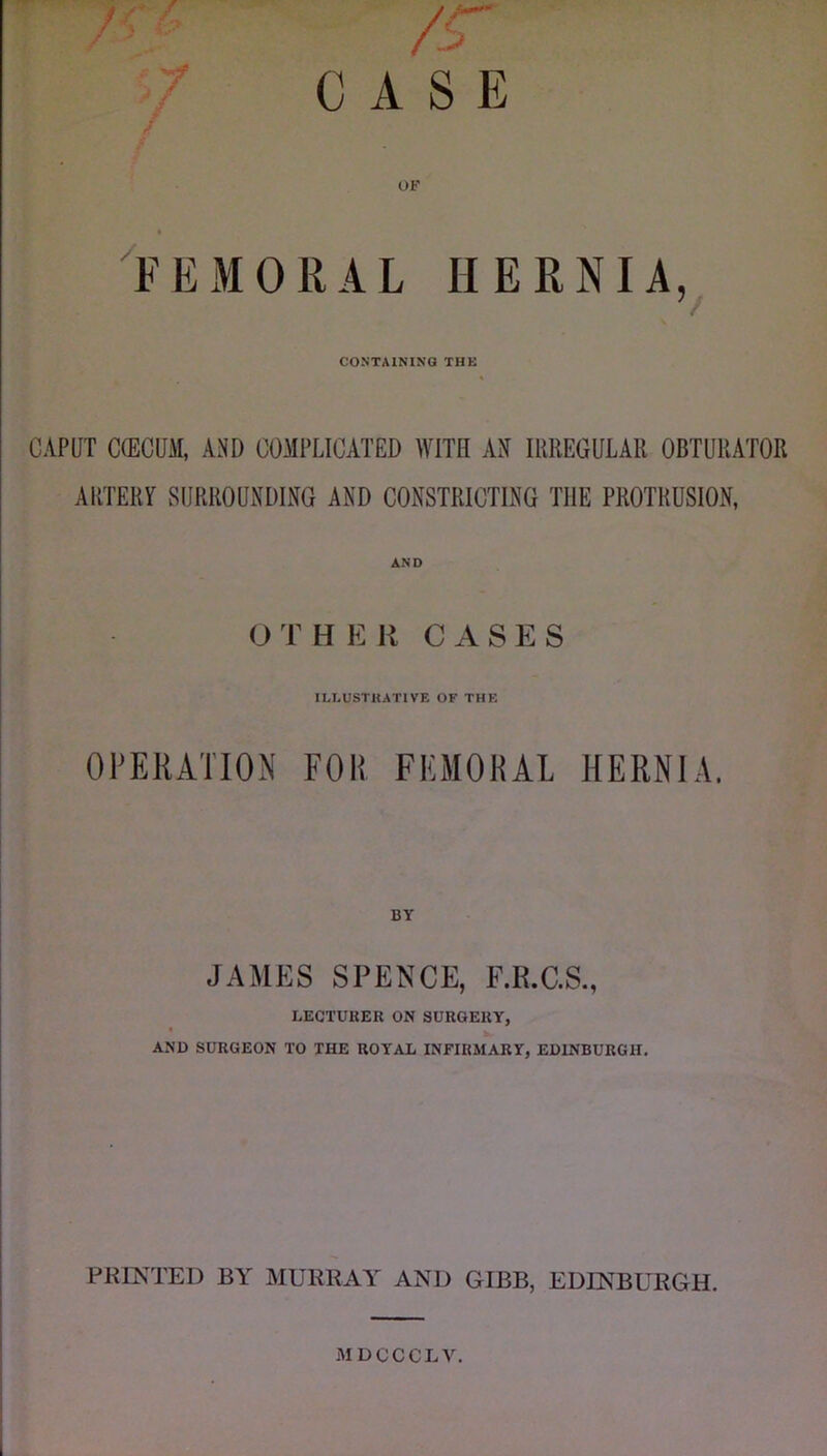 OF ^FEMORAL HERNIA, CONTAINING THE CAPUT C(ECUM, AND COMPLICATED WITH AN IRREGULAR OBTURATOR ARTERY SURROUNDING AND CONSTRICTING THE PROTRUSION, OTHER CASES ILLUSTRATIVE OF THE Ol’ERATION FOR FKMOKAl HERNIA. JAMES SPENCE, F.R.C.S., LECTURER ON SURGERY, AND SURGEON TO THE ROYAL INFIRMARY, EDINBURGH. I PRIKTED BA MURRAA AND GIBB, EDINBURGH. .MDCCCLV.