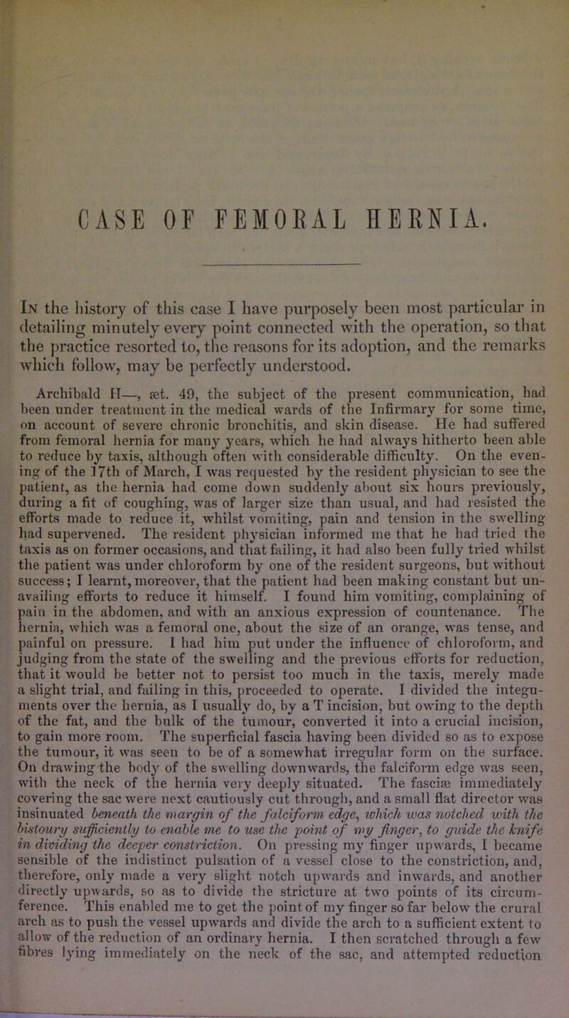 CASE OF FEMOEAL HERNIA. In the history of this case I have purposely been most particular in detailing minutely every point connected with the operation, so that the practice resorted to, the reasons for its adoption, and the remarks which follow, may be perfectly understood. Archibald II—, ?et. 49, the subject of the present communication, had been under treatment in the medical wards of the Infirmary for some time, on account of severe chronic bronchitis, and skin disease. He had suffered from femoral hernia for many years, which he had always hitherto been able to reduce by taxis, although often witli considerable difficulty. On the even- ing of the 17th of March, I was requested by the resident physician to see the patient, as the hernia had come down suddenly about six hours previously, during a fit of coughing, was of larger size than usual, and had resisted the efforts made to reduce it, whilst vomiting, pain and tension in the swelling had supervened. The resident physician informed me that he had tried the taxis as on former occasions, and that failing, it had also been fully tried whilst the patient w’as under chloroform by one of the resident surgeons, but without success; I learnt,moreover, that the patient had been making constant but un- availing efforts to reduce it himself. I found him vomiting, complaining of pain in the abdomen, and with an anxious expression of countenance. The hernia, which was a femoral one, about the size of an orange, was tense, and painful on pressure. I had him put under the influence of chloroform, and judging from the state of the swelling and the previous efforts for reduction, that it would be better not to persist too much in the taxis, merely made a slight trial, and failing in this, proceeded to operate. I divided the integu- ments over the hernia, as I usually do, by a T incision, but owing to the depth of the fat, and the bulk of the tumour, converted it into a crucial incision, to gain more room. The supei-ficial fascia having been divided so as to expose the tumour, it was seen to be of a somewhat irregular form on the surface. On drawing the body of the swelling downwards, the falciform edge was seen, with the neck of the hernia very deeply situated. The fasciaj immediately covering the sac were next cautiously cut through, and a small flat director was insinuated beneath the margin of the falciform edge^ which was notched with the bistoury sufficiently to enable me to use the point of my finger, to guide the knife in dividing the deeper constriction. On pressing my finger upwards, I became sensible of the indistinct pulsation of a vessel close to the constriction, and, therefore, only made a very slight notch upwards and inwards, and another directly upwards, so as to divide the stricture at two points of its circum- ference. This enabled me to get the point of my finger so far below the crural arch as to push the vessel upwards and divide the arch to a sufficient extent to allow of the reduction of an ordinary hernia. I then scratched through a few fibres lying immediately on the neck of the sac, and attempted reduction