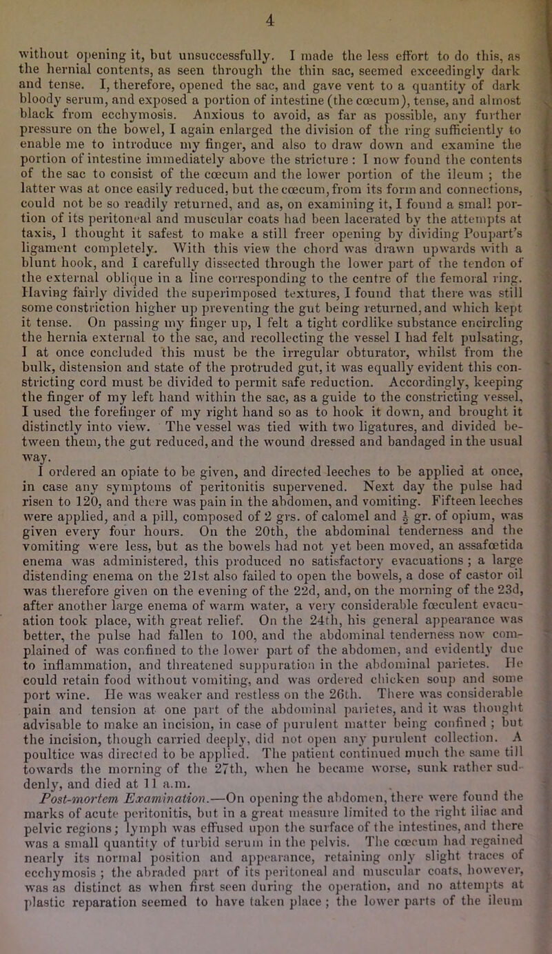 without opening it, but unsuccessfully. I made the less effort to do this, as the hernial contents, as seen through the thin sac, seemed exceedingly dark and tense. I, therefore, opened the sac, and gave vent to a quantity of dark bloody serum, and exposed a portion of intestine (the coecum), tense, and almost black from ecchymosis. Anxious to avoid, as far as possible, any further pressure on the bowel, I again enlarged the division of the ring sufficiently to enable me to introduce my finger, and also to draw down and examine the poi’tion of intestine immediately above the stricture : 1 now found the contents of the sac to consist of the coecum and the lower portion of the ileum ; the latter was at once easily reduced, but the coecum, from its form and connections, could not be so readily returned, and as, on examining it, I found a small por- tion of its peritoneal and muscular coats had been lacerated by the attempts at taxis, 1 thought it safest to make a still freer opening by dividing Poupart’s ligament completely. With this view the chord was drawn upwards with a blunt hook, and I carefully dissected through the lower part of the tendon of the external oblique in a line corresponding to the centre of tlie femoral ring. Having fairly divided the superimposed textures, 1 found that there was still some constriction higher up preventing the gut being returned, and which kept it tense. On passing my finger up, 1 felt a tight cordlike substance encircling the hernia e.xternal to the sac, and recollecting the vessel I had felt pulsating, I at once concluded this must be the irregular obturator, whilst from the bulk, distension and state of the protruded gut, it was equally evident this con- stricting cord must be divided to permit safe reduction. Accordingly, keeping the finger of my left hand within the sac, as a guide to the constricting vessel, I used the forefinger of my right hand so as to hook it down, and brought it distinctly into view. The vessel was tied with twm ligatures, and divided be- tween them, the gut reduced, and the wound dressed and bandaged in the usual way. I ordered an opiate to be given, and directed leeches to be applied at once, in case any symptoms of peritonitis supervened. Next day the pulse had risen to 120, and there was pain in the abdomen, and vomiting. Fifteen leeches were applied, and a pill, composed of 2 grs. of calomel and J gr. of opium, was given every four hours. On the 20th, the abdominal tenderness and the vomiting were less, but as the bowels had not yet been moved, an assafoetida enema was administered, this produced no satisfactory evacuations ; a large distending enema on the 21st also failed to open the bowels, a dose of castor oil was therefore given on the evening of the 22d, and, on the morning of the 23d, after another large enema of warm water, a very considerable foeculent evacu- ation took place, with great relief. On the 24th, his general appearance was better, the pulse had fallen to 100, and the abdominal tenderness now com- plained of was confined to the lower part of the abdomen, and evidently due to inflammation, and threatened suppuration in the abdominal parietes. He could retain food without vomiting, and was ordered chicken soup and some port wine. He was weaker and restless on the 26th. There was considerable pain and tension at one part of the abdominal parietes, and it was thought advisable to make an incision, in case of purulent matter being confined ; but the incision, though carried deeply, did not open any purulent collection. A poultice was directed to be applied. The patient continued much the same till towards the morning of the 27th, when he became worse, sunk rather sud- denly, and died at 11 a.m. Post-mortem Examination.—On opening the abdomen, there were found the marks of acute peritonitis, but in a great measure limited to the right iliac and pelvic regions; lymph was etfused upon the surface of the intestines, and there was a small quantity of turbid serum in the pelvis. The coecum had regained nearly its normal position and appearance, retaining only slight traces of ecchymosis ; the abraded part of its peritoneal and muscular coats, however, was as distinct as when first seen during the operation, and no attempts at plastic reparation seemed to have taken place ; the lower parts of the ileum