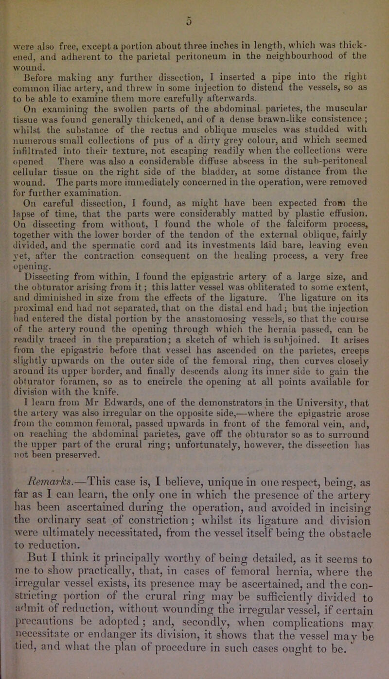 were also free, except a portion about three inches in length, which was tliick- eiied, and adherent to the parietal peritoneum in the neighbourhood of the wound. Before making any further dissection, 1 inserted a pipe into the right common iliac artery, and threw in some injection to distend the vessels, so as to l)e able to examine them more carefully afterwards. On examining the swollen parts of the abdominal parietes, the muscular tissue was found generally thickened, and of a dense brawn-like consistence ; whilst the substance of the rectus and oblique muscles was studded with numerous small collections of pus of a dirty grey colour, and which seemed infiltrated into their texture, not escaping readily when the collections were opened There was also a considerable diffuse abscess in the sub-peritoneal cellular tissue on the right side of the bladder, at some distance from the wound. The parts more immediately concerned in the operation, were removed for further examination. On careful dissection, I found, as might have been expected from the lapse of time, that the parts were considerably matted by plastic effusion. On dissecting from without, I found the whole of the falciform process, together with the lower border of the tendon of the external oblique, fairly divided, and the spermatic cord and its investments Idid bare, leaving even yet, after the contraction consequent on the healing process, a very free opening. Dissecting from within, I found the epigastric artery of a large size, and the obturator arising from it; this latter vessel was obliterated to some extent, and diminished in size from the effects of the ligature. The ligature on its proximal end had not separated, that on the distal end had; but the injection liad entered the distal portion by the anastomosing vessels, so that the couise of the artery round the opening through w'hich the hernia passed, can be readily traced in the preparation; a sketch of which is subjoined. It arises fiom the epigastric before that vessel has ascended on the parietes, creeps slightly upwards on the outer side of the femoral ring, then curves closely around its upper border, and finally descends along its inner side to gain the obturator foramen, so as to encircle the opening at all points available for division with the knife. 1 learn from Mr Edwards, one of the demonstrators in the University, that the artery was also irregular on the opposite side,—where the epigastric arose from the common femoral, passed upwards in front of the femoral vein, and, on reaching the abdominal parietes, gave off the obturator so as to surround the upper part of the crural ring; unfortunately, however, the dissection has not been preserved. Remarks.—This case is, I believe, unique in one respect, being, as far as 1 can learn, the only one in which the presence of the artery has been ascertained during the operation, and avoided in incising the ordinary seat of constriction ; whilst its ligature and division were ultimately necessitated, from the vessel itself being the obstacle to reduction. Bnt I think it principally worthy of being detailed, as it seems to me to show practically, that, in cases of femoral hernia, where the irregular vessel exists, its presence may be ascertained, and the con- stricting portion of the crural ring may be sufficiently divided to admit of reduction, without wounding the irregular vessel, if certain l)recautions be adopted; and, secondly, when complications may necessitate or endanger its division, it shows that the vessel may be tied, and what the plan of procedure in such cases ought to be. 
