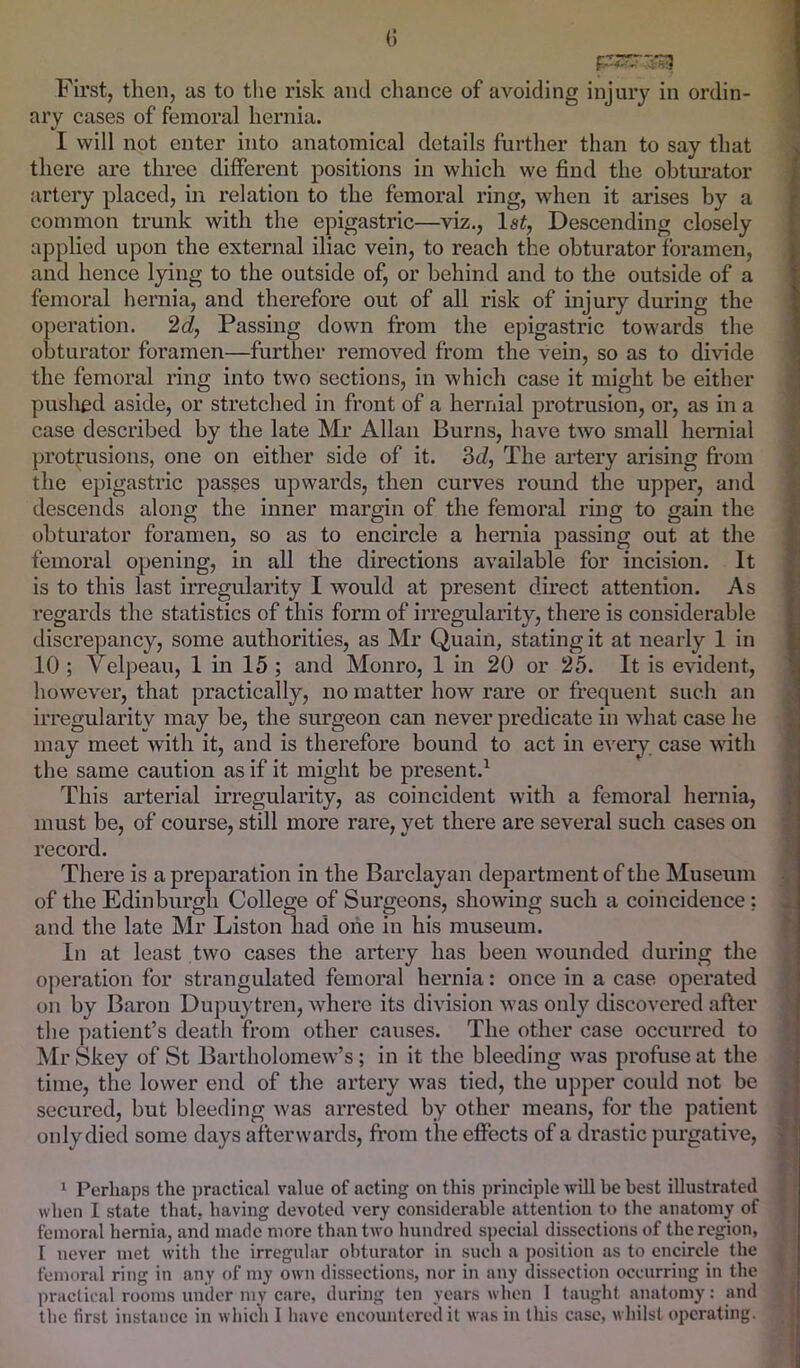 () First, then, as to the risk and chance of avoiding injury in ordin- ary cases of femoral hernia. I will not enter into anatomical details further than to say that there are three diflPerent positions in which we find the obturator artery placed, in relation to the femoral ring, when it arises by a common trunk with the epigastric—viz., Isi, Descending closely applied upon the external iliac vein, to reach the obturator foramen, and hence lying to the outside of, or behind and to the outside of a femoral hernia, and therefore out of all risk of injury during the operation. 2d, Passing down from the epigastric towards the obturator foramen—further removed from the vein, so as to divide the femoral ring into two sections, in which case it might be either puslied aside, or stretched in front of a hernial protrusion, or, as in a case described by the late Mr Allan Burns, have two small hernial protrusions, one on either side of it. Sd, The artery arising from the epigastric passes upwards, then curves round the upper, and descends along the inner margin of the femoral ring to gain the obturator foramen, so as to encircle a hernia passing out at the femoral opening, in all the directions available for incision. It is to this last irregularity I would at present direct attention. As regards the statistics of this form of irregularity, there is considerable discrepancy, some authorities, as Mr Quaiii, stating it at nearly 1 in 10; Velpeau, 1 in 15 ; and Monro, 1 in 20 or 25. It is evident, however, that practically, no matter how rare or frequent such an irregularity may be, the surgeon can never predicate in what case he may meet with it, and is therefore bound to act in every case with the same caution as if it might be present.^ This arterial irregularity, as coincident with a femoral hernia, must be, of course, still more rare, yet there are several such cases on record. There is a preparation in the Barclayan department of the Museum of the Edinburgh College of Surgeons, showing such a coincidence: and the late Mr Liston had one in his museum. In at least two cases the artery has been wounded during the operation for strangulated femoral hernia: once in a case operated on by Baron Dupuy tren, where its division was only discovered after the patient’s death from other causes. The other case occurred to Mr Skey of St Bartholomew’s; in it the bleeding was profuse at the time, the lower end of the artery was tied, the upper could not be secured, but bleeding was arrested by other means, for the patient only died some days afterwards, fi'om the effects of a drastic purgative, 1 Perhaps the practical value of acting on this principle will be best illustrated when I state that, having devoted very considerable attention to the anatomy of femoral hernia, and made more than two luindred special dissections of the region, I never met with the irregular obturator in such a position as to encircle the femoral ring in any of my own dissections, nor in any dissection occurring in the practical rooms under my care, during ten years when 1 taught anatomy: and