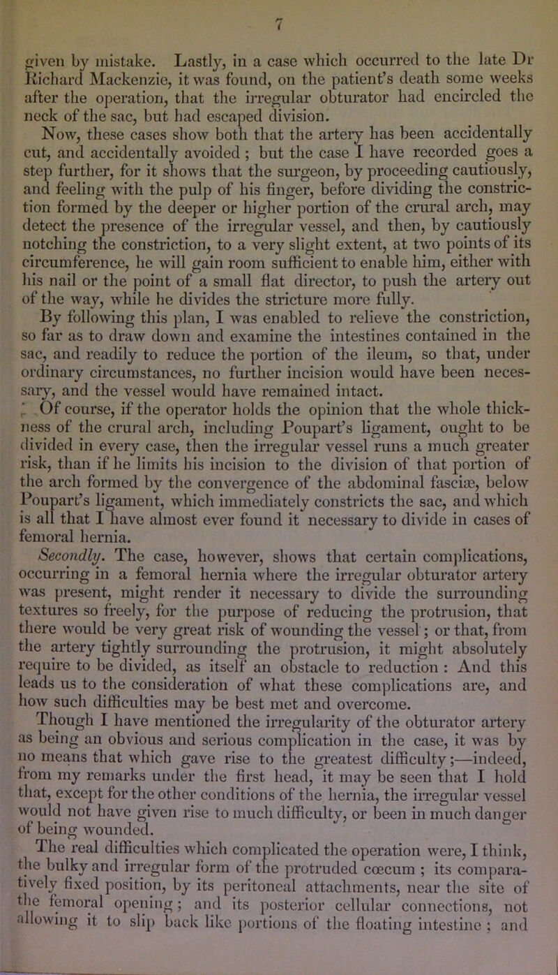 iven by mistake. Lastly, in a case which occurred to the late Dr Kichard Mackenzie, it was found, on the patient’s death some weeks after the operation, that the irre^lar obturator had encircled the neck of the sac, but had escaped division. Now, these cases show both that the arteiy has been accidentally cut, and accidentally avoided ; but the case I have recorded goes a step further, for it shows that the siu'geon, by proceeding cautiously, and feeling with the pulp of his finger, before dividing the constric- tion formed by the deeper or higher portion of the crural arch, may detect the presence of the irregular vessel, and then, by cautiously notching the constriction, to a very slight extent, at two points of its circumference, he will gain room sufficient to enable him, either with his nail or the point of a small flat director, to push the artery out of the way, while he divides the stricture more fully. By following this plan, I was enabled to relieve the constriction, so far as to draw down and examine the intestines contained in the sac, and readily to reduce the portion of the ileum, so that, under ordinary circumstances, no further incision would have been neces- saiy, and the vessel would have remained intact. ' . Of course, if the operator holds the opinion that the whole thick- ness of the crural arch, including Poupart’s ligament, ought to be divided in every case, then the irregular vessel runs a much greater risk, than if he limits his incision to the division of that portion of the arch formed by the convergence of the abdominal fascim, below Poupart’s ligament, which immediately constricts the sac, and which is all that I liave almost ever found it necessary to divide in cases of femoral hernia. Secondly. The case, however, shows that certain complications, occurring in a femoral hernia where the irregular obturator artery was present, might render it necessary to divide the suiTOunding textures so freely, for the purpose of reducing the protrusion, that there would be very great risk of wounding the vessel; or that, from the artery tightly surrounding the protrusion, it might absolutely require to be divided, as itself an obstacle to reduction : And this leads us to the consideration of what these complications are, and how such difficulties may be best met and overcome. Though I have mentioned the irregulaiity of the obturator artery as being an obvious and serious compication in the case, it was by no means that which gave rise to the greatest difficulty;—indeed, from my remarks under the first head, it may be seen that I hold that, except for the other conditions of the hernia, the iiTegular vessel would not have given rise to much difficulty, or been in much danger of being wounded. The real difficulties which complicated the operation were, I think, the bulky and irregular form of the protruded ccecum ; its compara- tively fixed position, by its peritoneal attachments, near the site of the femoral opening; and its posterior cellular connections, not allowing it to slip buck like portions of the floating intestine : and