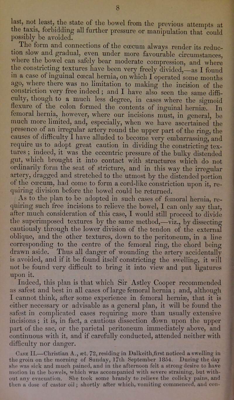 lastj not leastj tliG state of the bowel from the previous attempts at the taxis, forbidding all further pressure or manipulation that could possibly be avoided. The foim and connections of the ccecum always render its reduc- tion slow and gradual, even under more favourable circumstances, where the bowel can safely bear moderate compression, and where the constricting textures have been very freely dmded,—as I found in a case of inguinal coecal hernia, on which I operated some months ago, where there was no limitation to making the incision of the constriction very free indeed; and I have also seen the same diffi- culty, though to a much less degree, in cases where the sigmoid flexure of the colon formed the contents of inguinal hernias. In femoral hernia, however, where our incisions must, in general, be much more limited, and, especially, when w'e have ascertained the ])i*esence of an iiTegular ai’tery round the upper part of the ring, the causes of difficulty I have alluded to become very embarrassing, and require us to adopt great caution in dividing the constricting tex- tures ; indeed, it was the eccentric pressure of the bulky distended gut, which brought it into contact with structures which do not ordinarily form the seat of stricture, and in this way the irregular artery, dragged and stretched to the utmost by the distended portion of the ccecum, had come to form a cord-like constriction upon it, re- quiring division before the bowel could be returned. As to the plan to be adopted in such cases of femoral hernia, re- quiring such free incisions to relieve the bowel, I can only say that, after much consideration of this case, I would still proceed to divide the superimposed textures by the same method,—viz., by dissecting cautiously through the lower division of the tendon of the external oblique, and the other textures, down to the peritoneum, in a line corresponding to the centre of the femoral ring, the chord being drawn aside. Thus all danger of wounding the artery accidentally is avoided, and if it be found itself constricting the swelling, it will not be found very difficult to bring it into view and put ligatures upon it. Indeed, this plan is that which Sir Astley Cooper recommended as safest and best in all cases of large femoral hernia ; and, although I cannot think, after some experience in femoral heniiaB, that it is either necessaiy or advisable as a general plan, it will be found the safest in complicated cases requiring more than usually extensive incisions; it is, in fact, a cautious dissection down upon the upper part of the sac, or the parietal peritoneum immediately above, and continuous with it, and if carefully conducted, attended neither with difficulty nor danger. Case II.—Christian A., let. 72, residintf in Dalkeith,first noticed a swelling in the groin on the morning of Sunday, 17th September 18.54. During the day she was sick and much pained, and in the afternoon felt a strong desire to have motion in the bowels, whicli was accompanied with severe straining, but with- out any evacuation. She took some brandy to relieve the colicky pains, and tlien a dose of castor oil; shortly after which, vomiting commenced, and con-