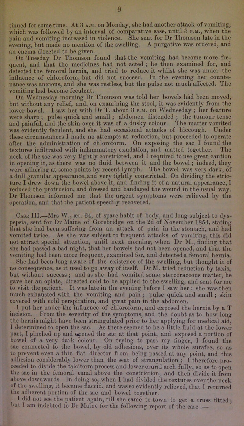 tinned for some time. At 3 a.m. on Monday, she had another attack of vomiting, which was followed by an interval of comparative ease, until 3 p.m., when the pain and vomiting increased in violence. She sent for Dr Thomson late in the evening, but made no mention of the swelling. A purgative was ordered, and an enema directed to be given. On Tuesday Dr Thomson found that the vomiting had become more fre- quent, and that the medicines had not acted ; lie tlien examined for, and detected the femoral hernia, and tried to reduce it whilst she was under the influence of chloroform, but did not succeed. In the evening her counte- nance w’as anxious, and she was restless, but the pulse not much affected. The vomiting had become feculent. On Wednesday morning Dr Thomson was told her bowels had been moved, but without any relief, and, on examining the stool, it w’as evidently from the lower bowel. 1 saw her wdth Dr T. about 3 p.m. on Wednesday ; her feature were sharp ; pulse quick and small ; abdomen distended ; the tumour tense and painful, and the skin over it was of a dusky colour. The matter vomited was evidently feculent, and she had occasional attacks of hiccough. Under these circumstances I made no attempts at reduction, but proceeded to operate after the administration of chloroform. On exposing the sac I found the textures infiltrated with inflammatory exudation, and matted together. The neck of the sac was very tightly constricted, and 1 required to use great caution in opening it, as there w'as no fluid between it and the bowel ; indeed, they were adhering at some points by recent lymph. The bowel was very dark, of a dull granular appearance, and very tightly constricted. On dividing the stric- ture I drew down the bow^el above it, and finding it of a natural appearance, I reduced the protrusion, and dressed and bandaged the wound in the usual way. Dr Thomson informed me that the urgent symptoms were relieved by the operation, and that the patient speedily recovered. Case III.—Mrs W., a;t. 64, of spare habit of body, and long subject to dys- pepsia, sent for Dr Maine of Gorebridge on the 2d of November 1854, stating that she had been suffering from an attack of pain in the stomach, and had vomited twice. As she was subject to frequent attacks of vomiting, this did not attract special attention, until next morning, when Dr M., finding that she had j>assed a bad night, that her bowels had not been opened, and that the vomiting had been more frequent, examined for, and detected a femoral hernia. She had been long aware of the existence of the swelling, but thought it of no consequence, as it used to go away of itself. Dr M. tried reduction by taxis, but without success ; and as she had vomited some stercoraceous matter, he gave her an opiate, directed cold to be applied to the swelling, and sent for me to visit the patient. It was late in the evening before I saw her ; she was then much exhausted with the vomiting and pain ; pulse quick and small ; skin covered with cold perspiration, and great pain in the abdomen. I put her under the influence of chloroform, and exposed the hernia by a T incision. From the severity of the symptoms, and the doubt as to how long the hernia might have been strangulated prior to her applying for medical aid, 1 determined to open the sac. As there seemed to be a little fluid at the lower part, 1 jjinched up and opened the sac at that point, and exposed a ])ortion of bowel of a very dark colour. On trying to pass my finger, 1 found the sac connected to the bowel, by old adhesions, over its whole surafce, so as to prevent even a thin flat director from being passed at any point, and this adhesion considerably lower than the seat of strangulation ; 1 therefore pro- ceeded to divide the falciform process and lower crural arch fully, so as to open the sac in the femoral canal above the constriction, and then divide it from above downwards. In doing so, when 1 had divided the textures over the neck of the swelling, it became flaccid, and was so evidently relieved, that 1 returned the adherent portion of the sac and bowel together.* 1 did not see the patient again, till she came to town to get a truss fitted; but I am indebted to Dr Maine for the following report of the case :— ;