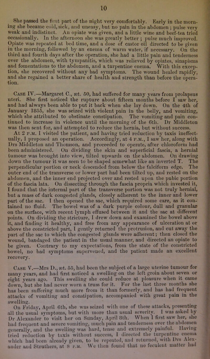 She passed tlie first part of the night very comfortably. Early in the morn- ing she became cold, sick, and uneasy, but no pain in the abdomen ; pulse very weak and indistinct. An opiate was given, and a little wine and beef-tea tried occasionally. In the afternoon she was greatly better ; pulse much impi-oved. Opiate was repeated at bed time, and a dose of castor oil directed to be given ill the morning, followed by an enema of warm water, if necessary. On the tliird and fourth days after the operation, she had a little pain and tenderness over the abdomen, with tympanitis, which was relieved by opiates, sinapisms and fomentations to the abdomen, and a turpentine enema. With this excep- tion, she recovered without any bad symptoms. The w'ound healed rapidly, and she regained a better share of health and strength than before the opera- tion. Case IV.—Margaret C., set. 60, had suffered for many years from prolapsus uteri. She first noticed the rupture about fifteen months before I saw her, and had always been able to put it back when she lay down. On the 4th of January 1855, she was seized with violent pain in the belly, and vomiting, which she attributed to obstinate constipation. The vomiting and pain con- tinued to increase in violence until the morning of the 6th. Dr Middleton was then sent for, and attempted to reduce the hernia, but without success. At 2 P.M. I visited the patient, and having tried reduction by taxis ineffect- ually, I proposed an operation. Accordingly, at 4 p.m., I saw her, along with Drs Middleton and Thomson, and proceeded to operate, after chloroform had been administered. On dividing the skin and supei-ficial fascia, a hernial tumour was brought into view, tilted upwards on the abdomen. On drawing down the tumour it was seen to be shaped somewhat like an inverted T. The perpendicular portion or neck descended from below the falciform edge. The outer end of the transverse or lower part had been tilted up, and rested on the abdomen, and the inner end projected over and rested upon the pubic portion of the fascia lata. On dissecting through the fascia propria which invested it, I found that the internal part of the transverse portion w'as not truly hernial, but a mass of dark congested glands, closely adherent to the inner and lower part of the sac. I then opened the sac, wdiich required some care, as it con- tained no fluid. The bow'el was of a dark purple colour, dull and granular on the surface, with recent lymph effused between it and the sac at different points. On dividing the stricture, I drew down and examined the bowel above it, and finding it healthy, and free from any appearance of ulceration at or above the constricted part, 1 gently returned the protrusion, and cut away the part of the sac to which the congested glands w’ere adherent; then closed the wound, bandaged the patient in the usual manner, and directed an opiate to be given. Contrary to my expectations, from the state of the constricted bowel, no bad symptoms supervened, and the patient made an excellent recovery. Case V.—Mrs D., set. 65, had been the subject of a large uterine tumour for many years, and had fix'st noticed a swelling on the left groin about seven or eight years ago. This swelling she could reduce at pleasure when it came down, but she had never worn a truss for it. For the last three months she has been suffering much more from it than formerly, and has had frequent attacks of vomiting and constipation, accompanied with great pain in the swelling. On Friday* April 6th, she was seized with one of these attacks, presenting all the usua‘1 symptoms, but witli more than usual severity. I was asked by Dr Alexander to visit her on Sunday, April 8th. Wlien 1 first saw her, she had frequent and severe vomiting, much pain and tenderness over the abdomen generally, and the swelling was hard, tense and extremely painful. Having tried reduction by taxis witliout success, 1 directed the turpentine enema which had been already given, to be repeated, and returnc<l, with Drs Alex- ander and Struthers, at 8 r.M. W’c then found that no feculent matter had