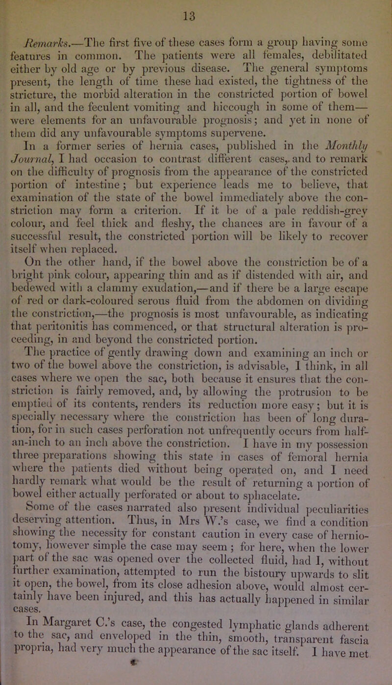 Hemarks.—The first fiveof tliese cases form a group having some features in common. The patients were all females, debilitated either by old age or by previous disease. The general symptoms present, the length of time these had existed, the tightness of the sti’icture, the morbid alteration in the constricted portion of bowel in all, and the feculent vomiting and hiccough in some of them— were elements for an unfavourable prognosis; and yet in none of them did any unfavourable symptoms supervene. In a former series of hernia cases, published in the Monthly Journal, Wvd(\. occasion to contrast different cases,, and to remark on the difficulty of prognosis from the appearance of the constricted ])ortion of intestine; but experience leads me to believe, that examination of the state of the bowel immediately above the con- striction may form a criterion. If it be of a j)ale reddish-grey colour, and feel thick and fleshy, the chances are in favour of a successful result, the constricted portion will be likely to recover itself when replaced. On the other hand, if the bowel above the constriction be of a bright ))ink colour, appearing thin and as if distended with air, and bedewed with a clammy exudation,—and if there be a large escaj)e of red or dark-colourecl serous fluid from the abdomen on dividing the constriction,—the prognosis is most imfavourable, as indicating that peritonitis has commenced, or that structural alteration is ])ro- cecding, in and beyond the constricted portion. The practice of gently drawing down and examining an inch or two of the bowel above the constriction, is advisable, 1 think, in all cases where we open the sac, both because it ensures that the con- striction is fairly removed, and, by allowing the j)rotrusion to be emptied of its contents, renders its reduction more easy; but it is specially necessary where the constriction has been of long dura- tion, for ill such cases perforation not unfrequently occurs from half- an-inch to an inch above the constriction. I have in my possession three preparations showing this state in cases of femoral hemia where the jiatients died without being operated on, and 1 need hardly I’emark what would be the result of returning a jiortion of bowel either actually jierforated or about to sphacelate. Some of the cases nairated also jiresent individual peculiarities deserving attention.^ Thus, in Mrs W.’s case, we find a condition showing the necessity for constant caution in every case of hernio- tomy, however simple the case may seem ; for here, when the lower part of the sac was opened over the collected fluid, had 1, without further examination, attempted to run the bistoury upwards to slit it open, the bowel, from its close adhesion above, would almost cer- tainly have been injured, and this has actually happened in similar cases. In Margaret C.’s case, the congested lymphatic glands adherent to the sac, and enveloped in the thin, smooth, transparent fascia pro])na, had very much the appearance of the sac itself. 1 have met