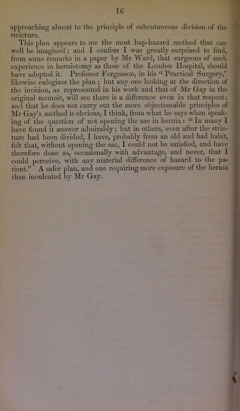 approaching almost to the principle of subcutaneous division of the stricture. This plan appears to me the most hap-hazard method that can well be imagined; and I confess I was greatly surprised to find, from some remarks in a paper by Mr Ward, that surgeons of such experience in herniotomy as those of the London Hospital, should have adopted it. Professor Fergusson, in his “ Practical Surgery,” likewise eulogizes the plan ; but any one looking at the direction of the incision, as represented in his work and that of Mr Gay in the original memoir, will see there is a difference even in that respect; and that he does not carry out the more objectionable principles of Mr Gay’s method is obvious, I think, from what he says when speak- ing of the question of not opening the sac in hernia: “ In many I have found it answer admirably; but in others, even after the stric- ture had been divided, I have, probably from an old and bad habit, felt that, without opening the sac, I could not be satisfied, and have therefore done so, occasionally with advantage, and never, that I could perceive, with any material difference of hazard to the pa- tient.” A safer plan, and one requiring more exposure of the hernia than inculcated by Mr Gay. \