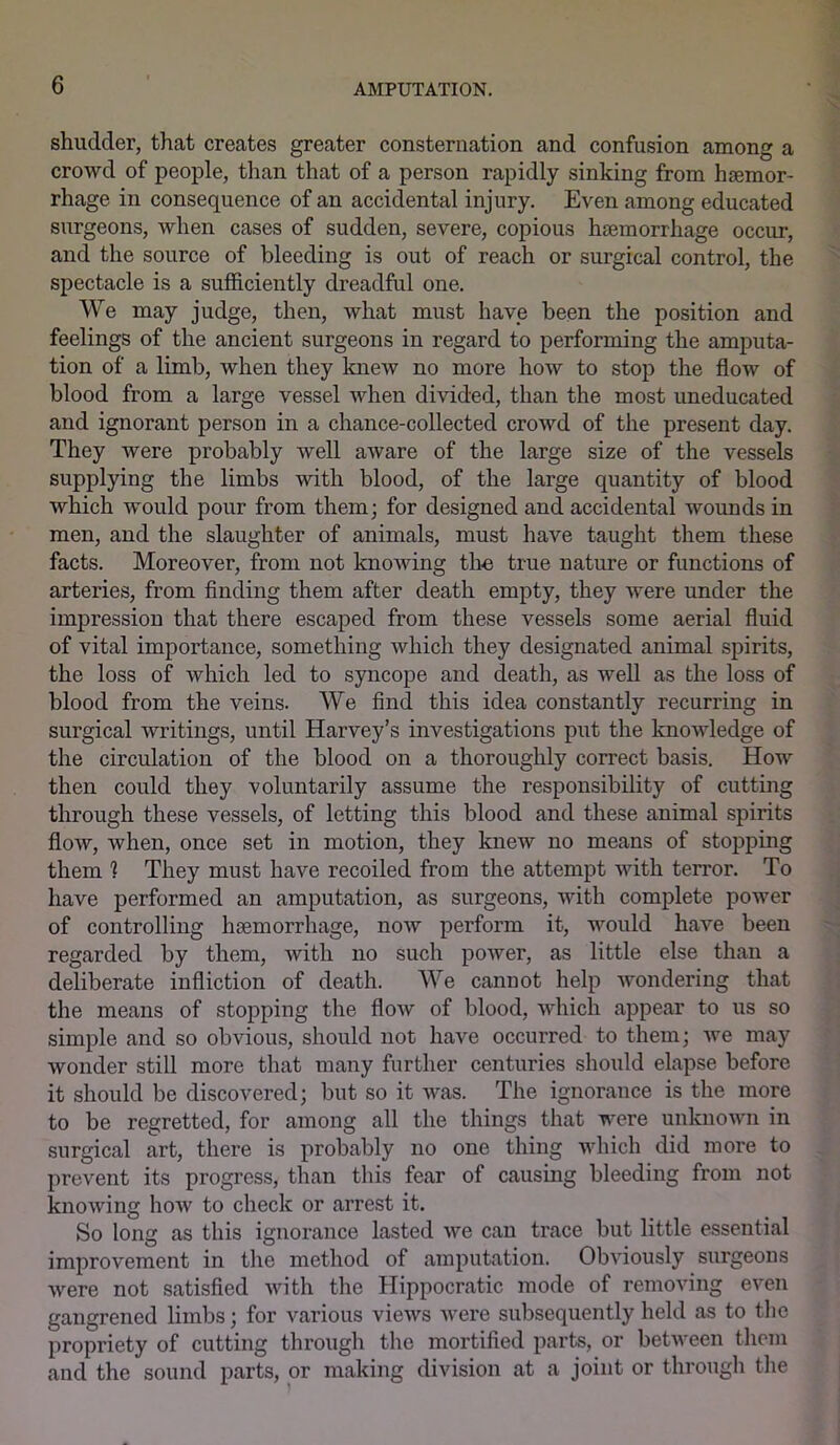 shudder, that creates greater consternation and confusion among a crowd of people, than that of a person rapidly sinking from haemor- rhage in consequence of an accidental injury. Even among educated surgeons, when cases of sudden, severe, copious haemorrhage occur, and the source of bleeding is out of reach or surgical control, the spectacle is a sufficiently dreadful one. We may judge, then, what must have been the position and feelings of the ancient surgeons in regard to performing the amputa- tion of a limb, when they knew no more how to stop the flow of blood from a large vessel when divided, than the most uneducated and ignorant person in a chance-collected crowd of the present day. They were probably well aware of the large size of the vessels supplying the limbs with blood, of the large quantity of blood which would pour from them; for designed and accidental wounds in men, and the slaughter of animals, must have taught them these facts. Moreover, from not knowing the true nature or functions of arteries, from finding them after death empty, they were under the impression that there escaped from these vessels some aerial fluid of vital importance, something which they designated animal spirits, the loss of which led to syncope and death, as well as the loss of blood from the veins. We find this idea constantly recurring in surgical writings, until Harvey’s investigations put the knowledge of the circulation of the blood on a thoroughly correct basis. How then could they voluntarily assume the responsibility of cutting through these vessels, of letting this blood and these animal spirits flow, when, once set in motion, they knew no means of stopping them 1 They must have recoiled from the attempt with terror. To have performed an amputation, as surgeons, with complete power of controlling haemorrhage, now perform it, would have been regarded by them, with no such power, as little else than a deliberate infliction of death. We cannot help wondering that the means of stopping the flow of blood, which appear to us so simple and so obvious, should not have occurred to them; we may wonder still more that many further centuries should elapse before it should be discovered; but so it was. The ignorance is the more to be regretted, for among all the things that were unknown in surgical art, there is probably no one thing which did more to prevent its progress, than this fear of causing bleeding from not knowing how to check or arrest it. So long as this ignorance lasted we can trace but little essential improvement in the method of amputation. Obviously surgeons were not satisfied with the Hippocratic mode of removing even gangrened limbs; for various views were subsequently held as to the propriety of cutting through the mortified parts, or between them and the sound parts, or making division at a joint or through the