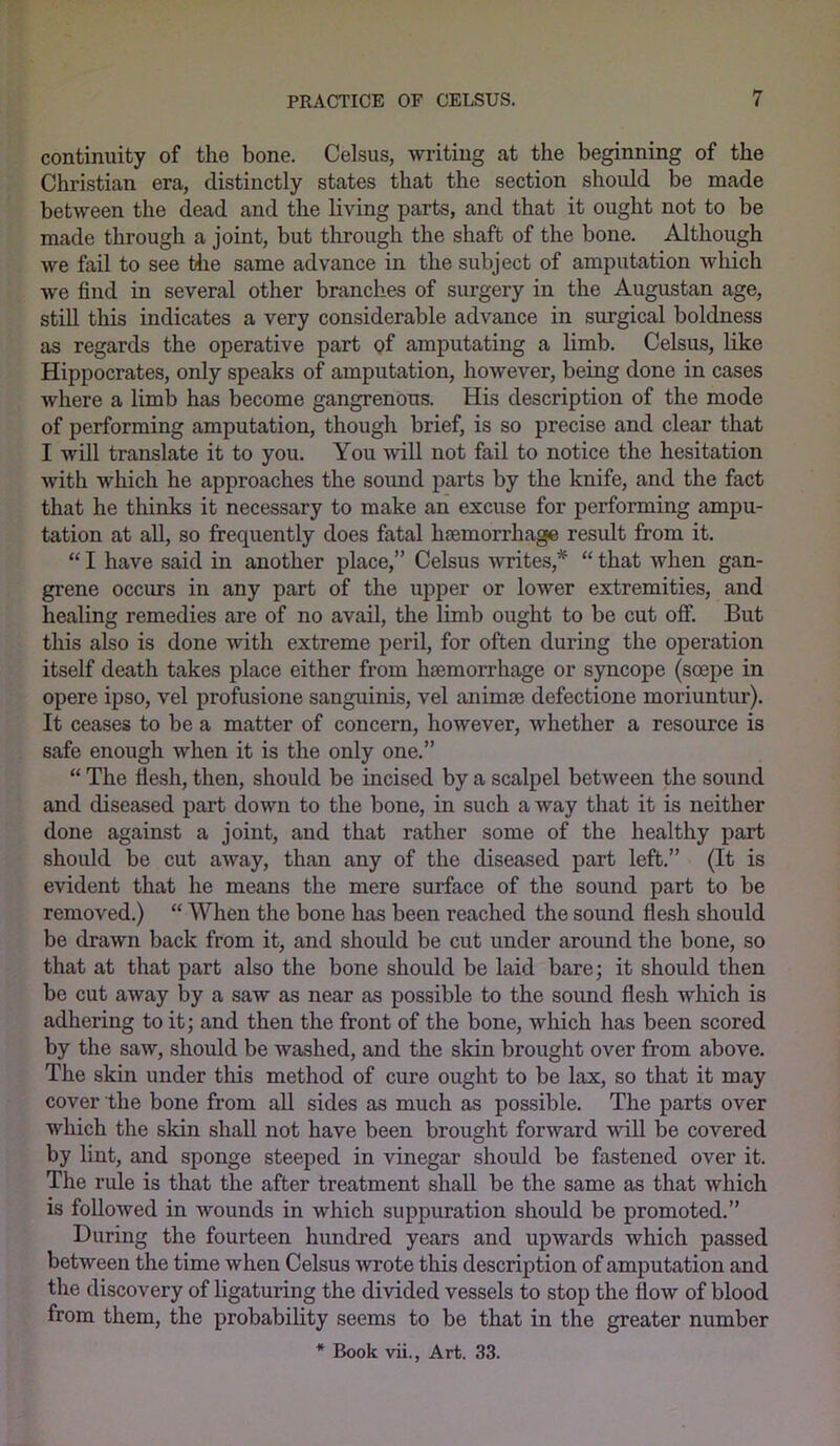 continuity of the bone. Celsus, writing at the beginning of the Christian era, distinctly states that the section should be made between the dead and the living parts, and that it ought not to be made through a joint, but through the shaft of the bone. Although we fail to see the same advance in the subject of amputation which we find in several other branches of surgery in the Augustan age, still this indicates a very considerable advance in surgical boldness as regards the operative part of amputating a limb. Celsus, like Hippocrates, only speaks of amputation, however, being done in cases where a limb has become gangrenous. His description of the mode of performing amputation, though brief, is so precise and clear that I will translate it to you. You will not fail to notice the hesitation with which he approaches the soimd parts by the knife, and the fact that he thinks it necessary to make an excuse for performing ampu- tation at all, so frequently does fatal haemorrhage result from it. “ I have said in another place,” Celsus writes,* “ that when gan- grene occurs in any part of the upper or lower extremities, and healing remedies are of no avail, the limb ought to be cut off. But this also is done with extreme peril, for often during the operation itself death takes place either from haemorrhage or syncope (soepe in opere ipso, vel profusione sanguinis, vel animae defectione moriuntur). It ceases to be a matter of concern, however, whether a resource is safe enough when it is the only one.” “ The flesh, then, should be incised by a scalpel between the sound and diseased part down to the bone, in such a way that it is neither done against a joint, and that rather some of the healthy part should be cut away, than any of the diseased part left.” (It is evident that he means the mere surface of the sound part to be removed.) “ When the bone has been reached the sound flesh should be drawn back from it, and should be cut under around the bone, so that at that part also the bone should be laid bare; it should then be cut away by a saw as near as possible to the sound flesh which is adhering to it; and then the front of the bone, which has been scored by the saw, should be washed, and the skin brought over from above. The skin under this method of cure ought to be lax, so that it may cover the bone from all sides as much as possible. The parts over which the skin shall not have been brought forward will be covered by lint, and sponge steeped in vinegar should be fastened over it. The rule is that the after treatment shall be the same as that which is followed in wounds in which suppuration should be promoted.” During the fourteen hundred years and upwards which passed between the time when Celsus wrote this description of amputation and the discovery of ligaturing the divided vessels to stop the flow of blood from them, the probability seems to be that in the greater number * Book vii., Art. 33.