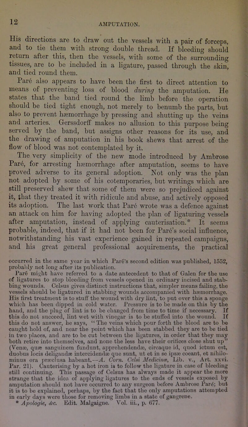 AMPUTATION. His directions are to draw out the vessels with a pair of forceps, and to tie them with strong double thread. If bleeding should return after this, then the vessels, with some of the surrounding tissues, are to be included in a ligature, passed through the skin, and tied round them. Pare also appears to have been the first to direct attention to means of preventing loss of blood during the amputation. He states that the band tied round the limb before the operation should be tied tight enough, not merely to benumb the parts, but also to prevent haemorrhage by pressing and shutting up the veins and arteries. Gerssdorff makes no allusion to this purpose being served by the band, but assigns other reasons for its use, and the drawing of amputation in his book shews that arrest of the flow of blood was not contemplated by it. The very simplicity of the new mode introduced by Ambrose Par6, for arresting haemorrhage after amputation, seems to have proved adverse to its general adoption. Not only was the plan not adopted by some of his cotemporaries, but writings which are still preserved shew that some of them were so prejudiced against it, that they treated it with ridicule and abuse, and actively opposed its adoption. The last work that Par6 wrote was a defence against an attack on him for having adopted the plan of ligaturing vessels after amputation, instead of applying cauterisation.* It seems probable, indeed, that if it had not been for Park’s social influence, notwithstanding his vast experience gained in repeated campaigns, and his great general professional acquirements, the practical occurred in the same year in which Pare’s second edition was published, 1552, pi’obably not long after its publication. Pare might have referred to a date antecedent to that of Galen for the use of ligatures to stop bleeding from vessels opened in ordinary incised and stab- bing wounds. Celsus gives distinct instructions that, simpler means failing, the vessels should be ligatured in stabbing wounds accompanied with haemorrhage. His first treatment is to stuff the wound with dry lint, to put over this a sponge which has been dipped in cold water. Pressure is to be made on this by the hand, and the plug of lint is to be changed from time to time if necessary. If this do not succeed, lint wet with vinegar is to be stuffed into the wound. If this do not answer, he says, “ The veins which pour forth the blood are to be caught hold of, and near the point which has been stabbed they are to be tied in two places, and are to be cut between the ligatures, in order that they may both retire into themselves, and none the less have their orifices close shut up” (Venae, quae sanguinem fundunt, apprehendendae, circaque id, quod ictmn est, duobus locis deligandae intercidendse que sunt, ut et in se ipsae coeant, et nihilo- minus ora praeclusa habeant.—A. Corn. Celsi Medicines, Lib. v., Art. xxvi. Par. 21). Cauterising by a hot iron is to follow the ligature in case of bleeding still continuing. This passage of Celsus has always made it appear the more strange that the idea of appljdng ligatures to the ends of vessels exposed by amputation should not have occurred to any surgeon before Ambrose Pard; but it is to be explained, perhaps, by the fact that the only amputations attempted in early days were those for removing limbs in a state of gangrene. * Apologie, cfee. Edit. Malgaigne. Vol. iii., p. 677.