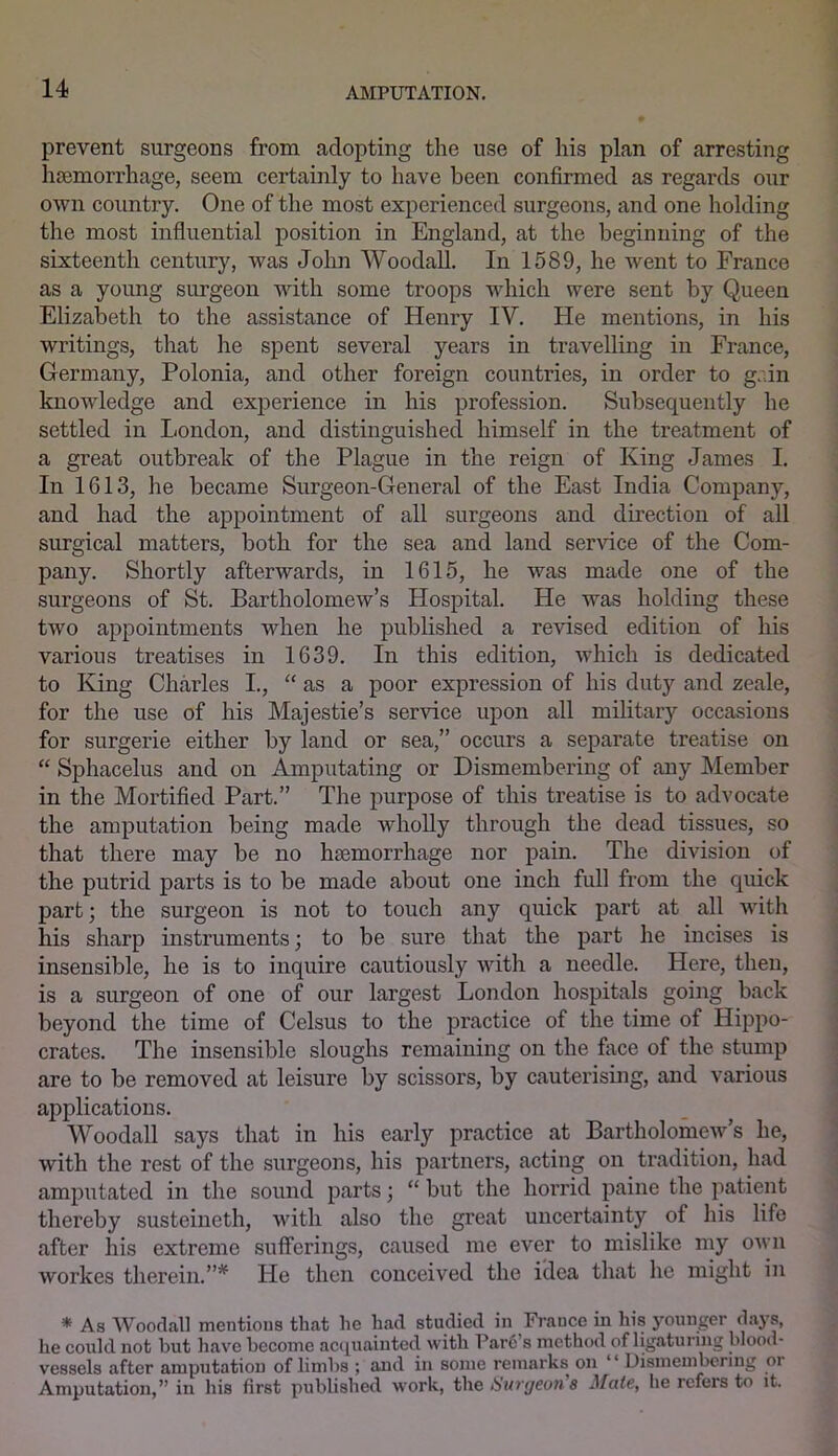 prevent surgeons from adopting the use of his plan of arresting haemorrhage, seem certainly to have been confirmed as regards our own country. One of the most experienced surgeons, and one holding the most influential position in England, at the beginning of the sixteenth century, was John Woodall. In 1589, he went to France as a young surgeon with some troops which were sent by Queen Elizabeth to the assistance of Henry IV. He mentions, in his writings, that he spent several years in travelling in France, Germany, Polonia, and other foreign countries, in order to gain knowledge and experience in his profession. Subsequently he settled in London, and distinguished himself in the treatment of a great outbreak of the Plague in the reign of King James I. In 1613, he became Surgeon-General of the East India Company, and had the appointment of all surgeons and direction of all surgical matters, both for the sea and land service of the Com- pany. Shortly afterwards, in 1615, he was made one of the surgeons of St. Bartholomew’s Hospital. He was holding these two appointments when he published a revised edition of his various treatises in 1639. In this edition, which is dedicated to King Charles I., “ as a poor expression of his duty and zeale, for the use of his Majestie’s service upon all military occasions for surgerie either by land or sea,” occurs a separate treatise on “ Sphacelus and on Amputating or Dismembering of any Member in the Mortified Part.” The purpose of this treatise is to advocate the amputation being made wdiolly through the dead tissues, so that there may be no haemorrhage nor pain. The division of the putrid parts is to be made about one inch full from the quick part; the surgeon is not to touch any quick part at all with his sharp instruments; to be sure that the part he incises is insensible, he is to inquire cautiously with a needle. Here, then, is a surgeon of one of our largest London hospitals going back beyond the time of Celsus to the practice of the time of Hippo- crates. The insensible sloughs remaining on the free of the stump are to be removed at leisure by scissors, by cauterising, and various applications. Woodall says that in his early practice at Bartholomew’s he, with the rest of the surgeons, his partners, acting on tradition, had amputated in the sound parts; “ but the horrid paine the patient thereby susteincth, with also the great uncertainty of his life after his extreme sufferings, caused me ever to mislike my own workes therein.”* He then conceived the idea that he might in * As Woodall mentions that lie had studied in France hi liis younger days, he could not but have become acquainted with Pare s method of ligaturing blood- vessels after amputation of limbs ; and in some remarks on “ Dismembering oi Amputation,” in his first published work, the Surgeon's Mate, he refers to it.