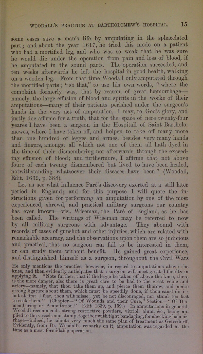 some cases save a man’s life by amputating in the sphacelated part; and about the year 1G17, he tried this mode on a patient who had a mortified leg, and who was so weak that he was sure he would die under the operation from pain and loss of blood, if he amputated in the sound parts. The operation succeeded, and ten weeks afterwards he left the hospital in good health, walking on a wooden leg. From that time Woodall only amputated through the mortified parts; “ so that,” to use his own words, “ where the complaint formerly was, that by reason of great haemorrhage— namely, the large effusion of blood and spirits in the Avorke of their amputations—many of their patients perished under the surgeon’s hands in the very act of amputation, I may, to God’s glory, and justly doe affirme for a truth, that for the space of nere twenty-four yeares I have been a surgeon in the Hospitall of Saint Bartholo- mewes, where I have taken off, and holpen to take off many more than one hundred of legges and armes, besides very many hands and fingers, amongst all which not one of them all hath dyed in the time of their dismembering nor aftenvards through the exceed- ing effusion of blood; and furthermore, I affirme that not above foure of each twenty dismembered but lived to have been healed, notwithstanding Avhatsoever their diseases have been ” (Woodall, Edit. 1639, p. 388). Let us see Avhat influence Park’s discovery exerted at a still later period in England; and for this purpose I will quote the in- structions given for performing an amputation by one of the most experienced, shrewd, and practical military surgeons our country has ever known—viz., Wiseman, the Par6 of England, as he has been called. The Avritings of Wiseman may be referred to now by all military surgeons with advantage. They abound Avith records of cases of gunshot and other injuries, Avhich are related with remarkable accuracy, and the observations upon them are so judicious and practical, that no surgeon can fail to be interested in them, or can study them Avithout benefit. He gained great experience, and distinguished himself as a surgeon, throughout the Civil Wars He only mentions the practice, however, in regard to amputations above the knee, and then evidently anticipates that a surgeon will meet great difficulty in applying it. “Note further, that if the legge be taken off above the knee, there is the more danger, also there is great care to be had to the great veine and artery—namely, that thou take them up, and pierce them thorow, and make strong ligature about them, which must be speedily done, if thou canst do it; but at first, I fear, thou wilt misse; yet be not discouraged, nor stand too fast to seek them.” (Chapter—“Of Wounds and their Cure,” Section—“Of Dis- membering or Amputation.” Edit. 1639, p. 159.) In amputations in general, Woodall recommends strong restrictive powders, vitriol, alum, &c., being ap- plied to the vessels and stum]), together with tight bandaging, for checking luetnor- rhage—indeed, lie adopts very much the same plan of treatment as Gerssdorff. Evidently, from Dr. \\ oodall’s remarks on it, amputation was regarded at the time as a most formidable operation.