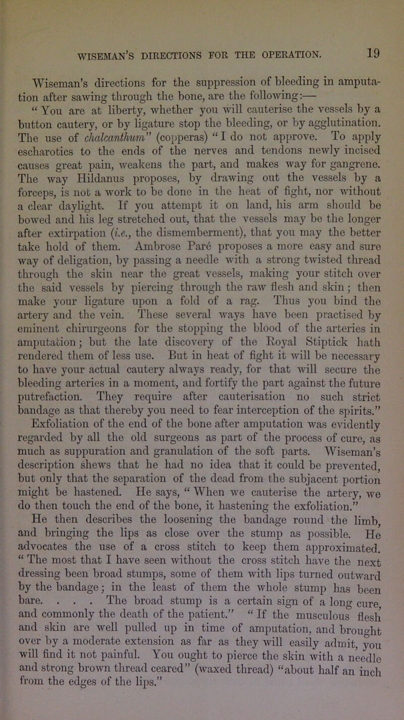 Wiseman’s directions for the suppression of bleeding in amputa- tion after sawing through the bone, are the following:— “ You are at liberty, whether you will cauterise the vessels by a button cautery, or by ligature stop the bleeding, or by agglutination. The use of chalcanthum” (copperas) “I do not approve. To apply escharotics to the ends of the nerves and tendons newly incised causes great pain, weakens the part, and makes way for gangrene. The way Hildanus proposes, by drawing out the vessels by a forceps, is not a work to be done in the heat of fight, nor without a clear daylight. If you attempt it on land, his arm should be bowed and his leg stretched out, that the vessels may be the longer after extirpation (i.e., the dismemberment), that you may the better take hold of them. Ambrose Par6 proposes a more easy and sure way of deligation, by passing a needle with a strong twisted thread through the skin near the great vessels, making your stitch over the said vessels by piercing through the raw flesh and skin; then make your ligature upon a fold of a rag. Thus you bind the artery and the vein. These several ways have been practised by eminent chirurgeons for the stopping the blood of the arteries in amputation; but the late discovery of the Eoyal Stiptick hath rendered them of less use. But in heat of fight it will be necessary to have your actual cautery always ready, for that will secure the bleeding arteries in a moment, and fortify the part against the future putrefaction. They require after cauterisation no such strict bandage as that thereby you need to fear interception of the spirits.” Exfoliation of the end of the bone after amputation was evidently regarded by all the old surgeons as part of the process of cure, as much as suppuration and granulation of the soft parts. Wiseman’s description shews that he had no idea that it could be prevented, but only that the separation of the dead from the subjacent portion might be hastened. He says, “ When we cauterise the artery, we do then touch the end of the bone, it hastening the exfoliation.” He then describes the loosening the bandage round the limb, and bringing the lips as close over the stump as possible. He advocates the use of a cross stitch to keep them approximated. “ The most that I have seen without the cross stitch have the next dressing been broad stumps, some of them with lips turned outward by the bandage; in the least of them the whole stump has been bare. . . . The broad stump is a certain sign of a long cure and commonly the death of the patient.” “ If the musculous flesh and skin are well pulled up in time of amputation, and brought over by a moderate extension as far as they will easily admit, you will find it not painful. You ought to pierce the skin with a needle and strong brown thread ceared” (waxed thread) “about half an inch from the edges of the lips.”