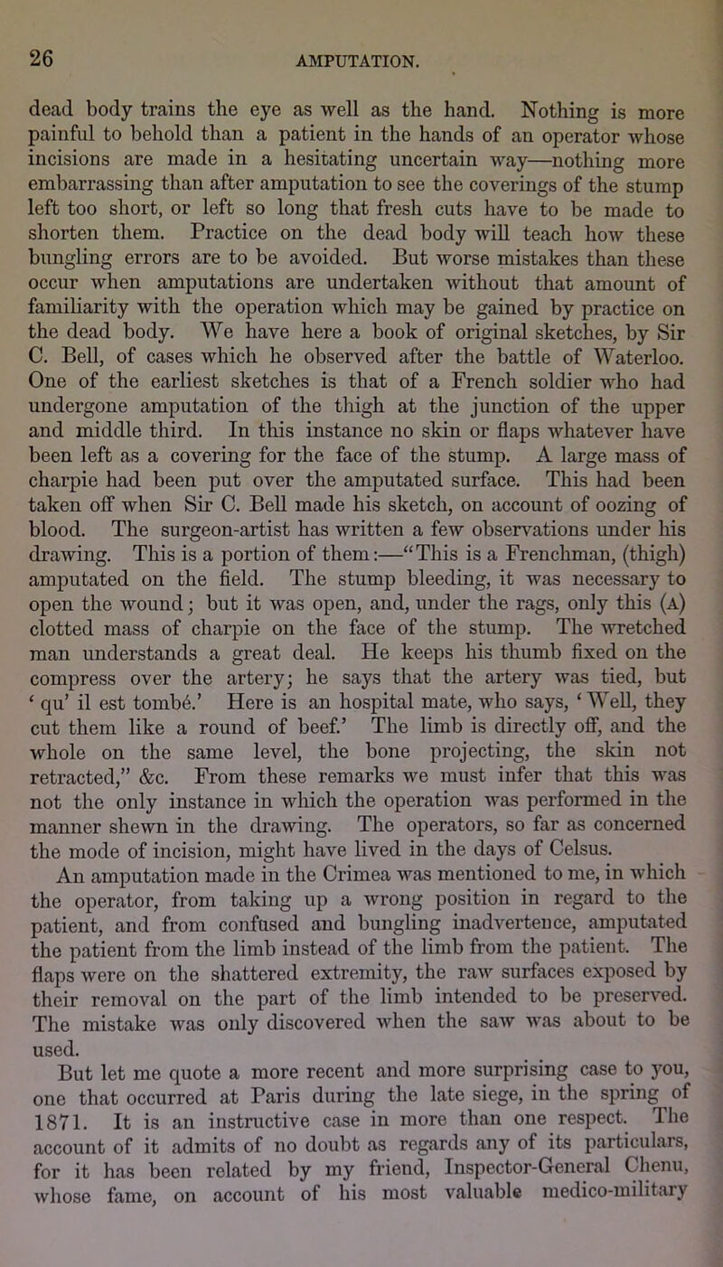 dead body trains the eye as well as the hand. Nothing is more painful to behold than a patient in the hands of an operator whose incisions are made in a hesitating uncertain way—nothing more embarrassing than after amputation to see the coverings of the stump left too short, or left so long that fresh cuts have to be made to shorten them. Practice on the dead body will teach how these bungling errors are to be avoided. But worse mistakes than these occur when amputations are undertaken without that amount of familiarity with the operation which may be gained by practice on the dead body. We have here a book of original sketches, by Sir C. Bell, of cases which he observed after the battle of Waterloo. One of the earliest sketches is that of a French soldier who had undergone amputation of the thigh at the junction of the upper and middle third. In this instance no skin or flaps whatever have been left as a covering for the face of the stump. A large mass of charpie had been put over the amputated surface. This had been taken off when Sir C. Bell made his sketch, on account of oozing of blood. The surgeon-artist has written a few observations under his drawing. This is a portion of them:—“This is a Frenchman, (thigh) amputated on the field. The stump bleeding, it was necessary to open the wound; but it was open, and, under the rags, only this (a) clotted mass of charpie on the face of the stump. The wretched man understands a great deal. He keeps his thumb fixed on the compress over the artery; he says that the artery was tied, but ‘ qu’ il est tomb6.’ Here is an hospital mate, who says, ‘ Well, they cut them like a round of beef.’ The limb is directly off, and the whole on the same level, the bone projecting, the skin not retracted,” &c. From these remarks we must infer that this was not the only instance in which the operation was performed in the manner shewn in the drawing. The operators, so far as concerned the mode of incision, might have lived in the days of Celsus. An amputation made in the Crimea was mentioned to me, in which the operator, from taking up a wrong position in regard to the patient, and from confused and bungling inadvertence, amputated the patient from the limb instead of the limb from the patient. The flaps were on the shattered extremity, the raw surfaces exposed by their removal on the part of the limb intended to be preserved. The mistake was only discovered when the saw was about to be used. But let me quote a more recent and more surprising case to you, one that occurred at Paris during the late siege, in the spring of 1871. It is an instructive case in more than one respect. The account of it admits of no doubt as regards any of its particulars, for it has been related by my friend, Inspector-General Chenu, whose fame, on account of his most valuable medico-militaiy