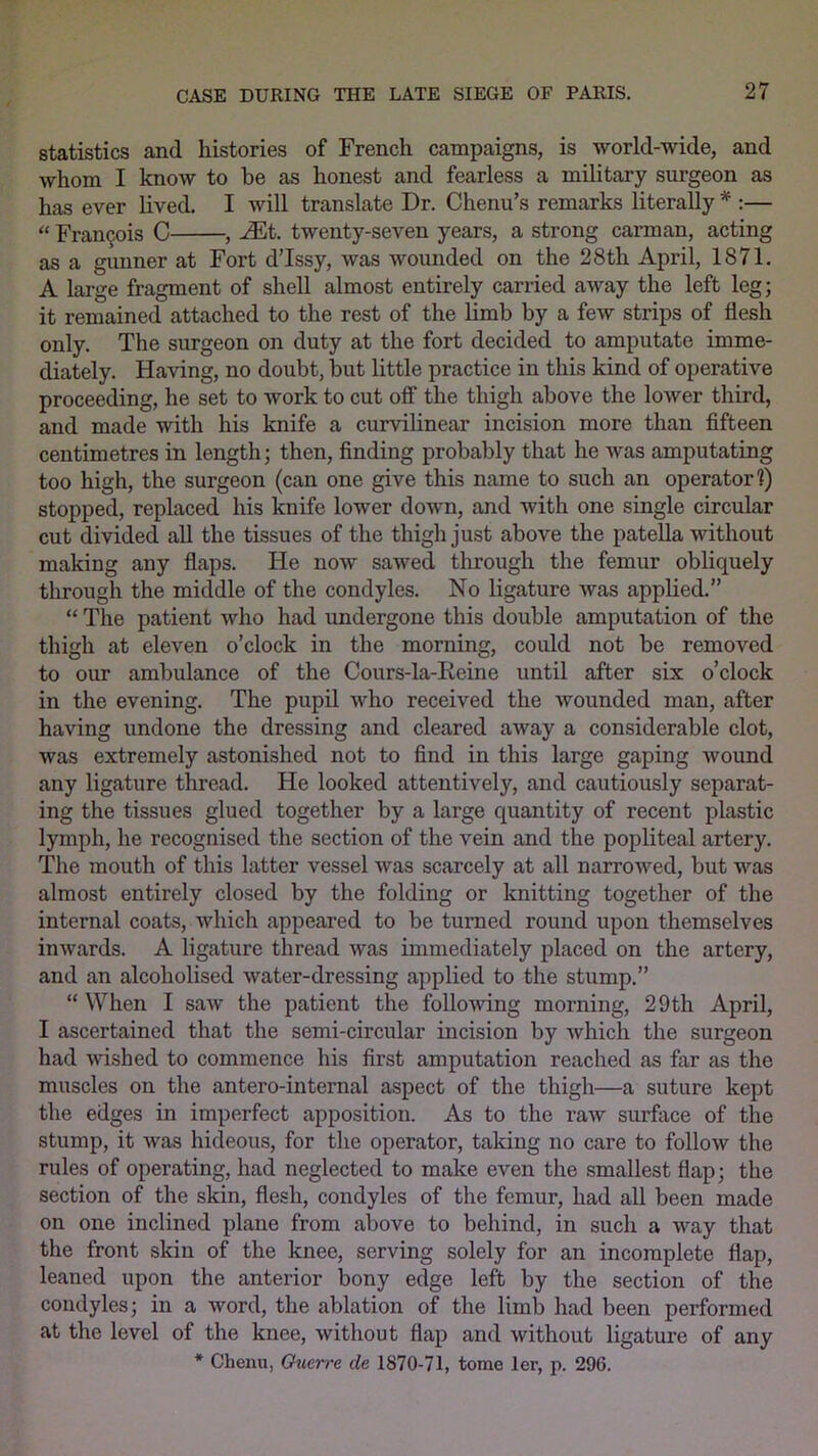 statistics and histories of French campaigns, is world-wide, and whom I know to be as honest and fearless a military surgeon as has ever lived. I will translate Dr. Chenu’s remarks literally * :— “ Francis C , ^Et. twenty-seven years, a strong carman, acting as a gunner at Fort d’Issy, was wounded on the 28th April, 1871. A large fragment of shell almost entirely carried away the left leg; it remained attached to the rest of the limb by a few strips of flesh only. The surgeon on duty at the fort decided to amputate imme- diately. Having, no doubt, but little practice in this kind of operative proceeding, he set to work to cut off' the thigh above the lower third, and made with his knife a curvilinear incision more than fifteen centimetres in length; then, finding probably that he was amputating too high, the surgeon (can one give this name to such an operator!) stopped, replaced his knife lower down, and with one single circular cut divided all the tissues of the thigh just above the patella without making any flaps. He now sawed through the femur obliquely through the middle of the condyles. No ligature was applied.” “ The patient who had undergone this double amputation of the thigh at eleven o’clock in the morning, could not be removed to our ambulance of the Cours-la-Reine until after six o’clock in the evening. The pupil who received the wounded man, after having undone the dressing and cleared away a considerable clot, was extremely astonished not to find in this large gaping wound any ligature thread. He looked attentively, and cautiously separat- ing the tissues glued together by a large quantity of recent plastic lymph, he recognised the section of the vein and the popliteal artery. The mouth of this latter vessel was scarcely at all narrowed, but was almost entirely closed by the folding or knitting together of the internal coats, which appeared to be turned round upon themselves inwards. A ligature thread was immediately placed on the artery, and an alcoholised water-dressing applied to the stump.” “ When I saw the patient the following morning, 29 th April, I ascertained that the semi-circular incision by which the surgeon had wished to commence his first amputation reached as far as the muscles on the antero-internal aspect of the thigh—a suture kept the edges in imperfect apposition. As to the raw surface of the stump, it Avas hideous, for the operator, taking no care to follow the rules of operating, had neglected to make even the smallest flap; the section of the skin, flesh, condyles of the femur, had all been made on one inclined plane from above to behind, in such a way that the front skin of the knee, serving solely for an incomplete flap, leaned upon the anterior bony edge left by the section of the condyles; in a word, the ablation of the limb had been performed at the level of the knee, without flap and without ligature of any * Chenu, Outrrc de 1870-71, tome ler, p. 296.