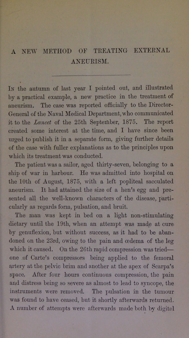 A NEW ]METHOD OF TREATING EXTEENAL ANEUEISM. In the autumn of last year I pointed out, and illustrated by a practical example, a new practice in the treatment of aneurism. The case was reported officially to the Director- General of the Naval Medical Department, who communicated it to the Lancet of the 25th September, 1875. The report created some interest at the time, and I have since been urged to publish it in a separate form, giving further details of the case with fuller explanations as to the principles upon which its treatment was conducted. The patient was a sailor, aged thirty-seven, belonging to a ship of war in harbour. He was admitted into hospital on the 10th of August, 1875, with a left popliteal sacculated aneurism. It had attained the size of a hen^s egg and pre- sented all the well-known characters of the disease, parti- cularly as regards form, pulsation, and bruit. The man was kept in bed on a light non-stimulating dietary until the 19th, when an attempt was made at cure by genuflexion, but without success, as it had to be aban- doned on the 23rd, owing to the pain and oedema of the leg which it caused. On the 26th rapid compression was tried— one of Cartels compressors being applied to the femoral artery at the pelvic brim and another at the apex of Scarpa^s space. After four hours continuous compression, the pain and distress being so severe as almost to lead to syncope, the instruments were removed. The pulsation in the tumour was found to have ceased, but it shortly afterwards returned- A number of attempts were afterwards made both by digital